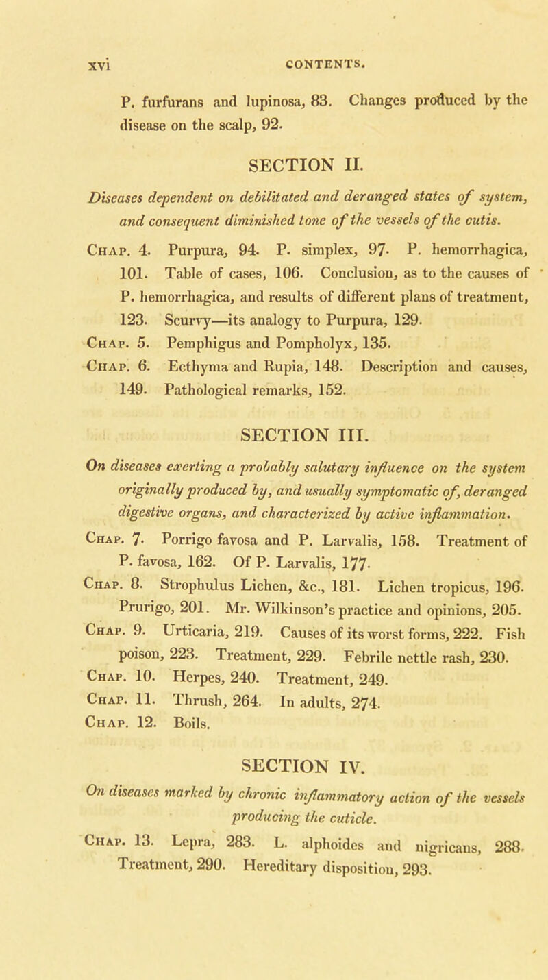 P. furfurans and lupinosa, 83. Changes produced by the disease on the scalp, 92. SECTION II. Diseases dependent on debilitated and deranged states o/' system, and consequent diminished tone of the vessels of the cutis. Chap. 4. Purpura, 94. P. simplex, 97- P. hemorrhagica, 101. Table of cases, 106. Conclusion, as to the causes of ' P. hemorrhagica, and results of different plans of treatment, 123. Scurvy—its analogy to Purpura, 129. Chap. 5. Pemphigus and Pompholyx, 135. Chap. 6. Ecthyma and Rupia, 148. Description and causes, 149. Pathological remarks, 152. SECTION III. On diseases exerting a probably salutary influence on the system originally produced by, and usually symptomatic of, deranged digestive organs, and characterized by active inflammation. Chap. 7- Porrigo favosa and P. Larvalis, 158. Treatment of P. favosa, 162. Of P. Larvalis, 177. Chap. 8. Strophulus Lichen, &c., 181. Lichen tropicus, 196. Prurigo, 201. Mr. Wilkinson’s practice and opinions, 205. Chap. 9. Urticaria, 219. Causes of its worst forms, 222. Fish poison, 223. Treatment, 229. Febrile nettle rash, 230. Chap. 10. Herpes, 240. Treatment, 249. Chap. 11. Thrush, 264. In adults, 274. Chap. 12. Boils. SECTION IV. On diseases marked by chronic inflammatory action of the vessels producing the cuticle. Chap. 13. Lepra, 283. L. alphoides and nigricans, 288- Treatment, 290. Hereditary disposition, 293.