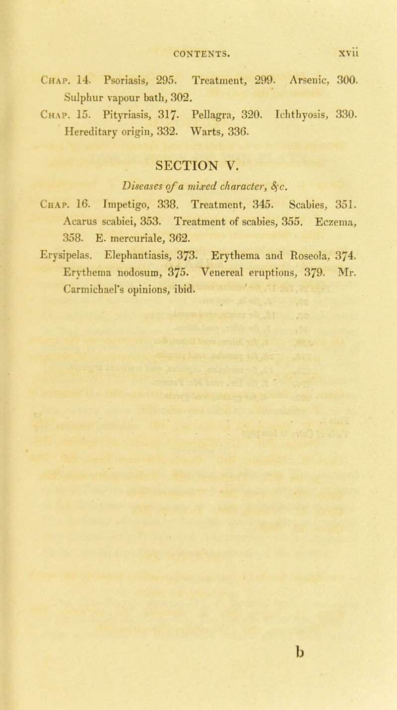 Chap. 14. Psoriasis, 295. Treatment, 299. Arsenic, 300. Sulphur vapour bath, 302. Chap. 15. Pityriasis, 317- Pellagra, 320. Ichthyosis, 330. Hereditary origin, 332. Warts, 336. SECTION V. Diseases of a mixed character, 8^c. Chap. 16. Impetigo, 338. Treatment, 345. Scabies, 351. Acarus scabiei, 353. Treatment of scabies, 355. Eczema, 358. E. mercuriale, 362. Erysipelas. Elephantiasis, 373. Erythema and Roseola, 374. Erythema nodosum, 375. Venereal eruptions, 379. Mr. Carmichael’s opinions, ibid. ' b