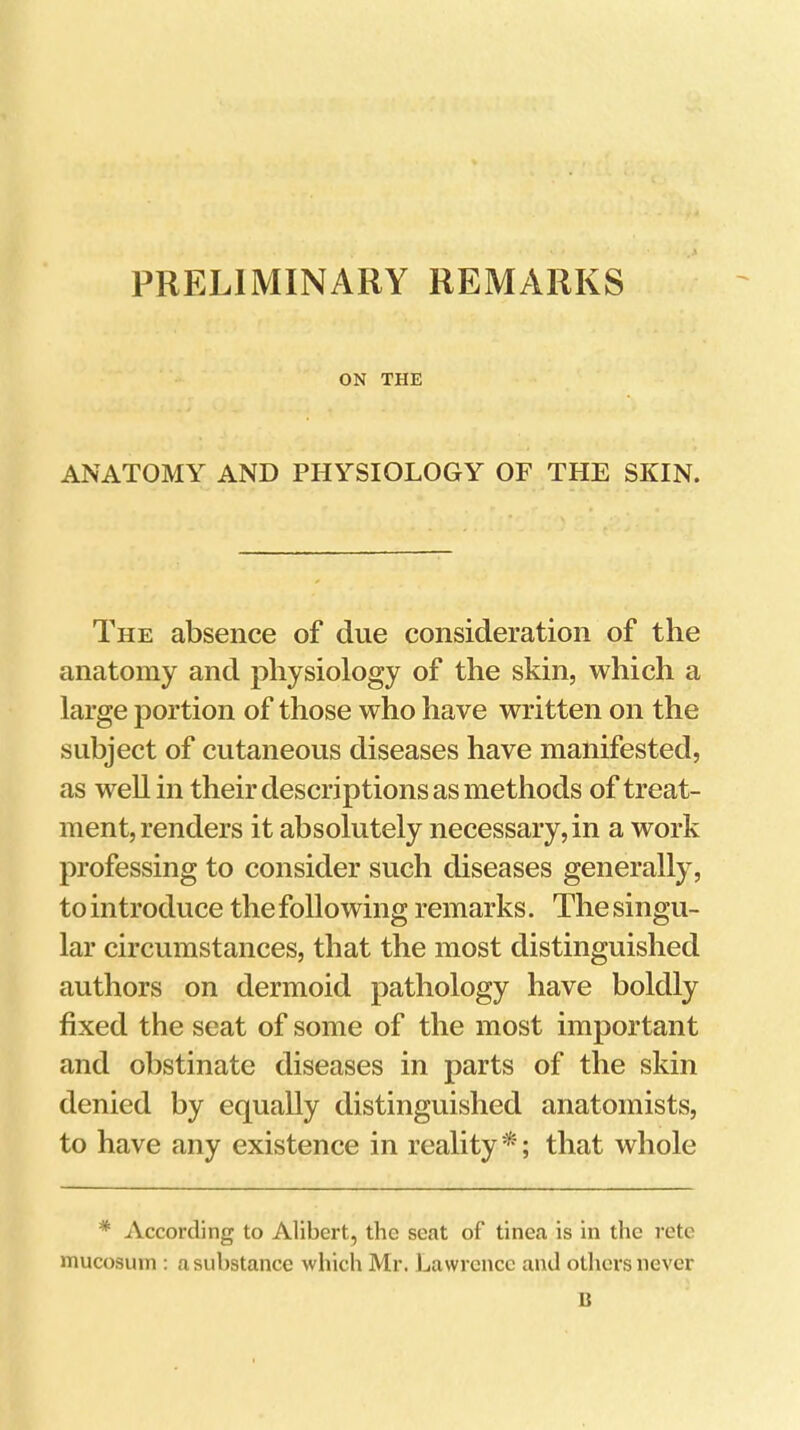 PRELIMINARY REMARKS .A ON THE ANATOMY AND PHYSIOLOGY OF THE SKIN. The absence of due consideration of the anatomy and physiology of the skin, which a large portion of those who have written on the subject of cutaneous diseases have manifested, as well in their descriptions as methods of treat- ment, renders it absolutely necessary, in a work professing to consider such diseases generally, to introduce the following remarks. The singu- lar circumstances, that the most distinguished authors on dermoid pathology have boldly fixed the seat of some of the most important and obstinate diseases in parts of the skin denied by equally distinguished anatomists, to have any existence in reality ^; that whole * According to Alibert, the seat of tinea is in the rote mucosuin ; a substance which Mr. Lawrence and others never 13