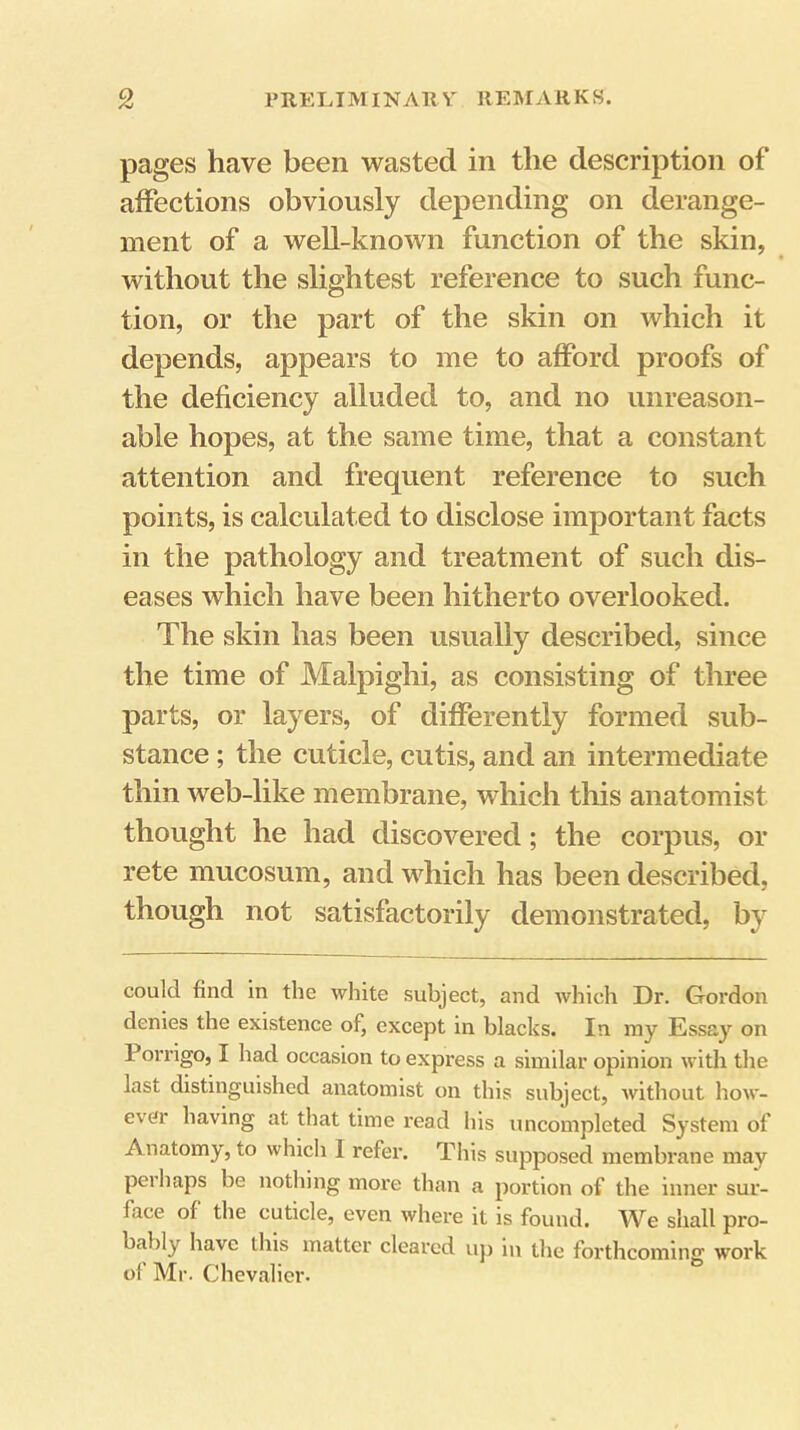 pages have been wasted in the description of affections obviously depending on derange- ment of a well-known function of the skin, without the slightest reference to such func- tion, or the part of the skin on which it depends, appears to me to afford proofs of the deficiency alluded to, and no unreason- able hopes, at the same time, that a constant attention and frequent reference to such points, is calculated to disclose important facts in the pathology and treatment of such dis- eases which have been hitherto overlooked. The skin has been usually described, since the time of Malpighi, as consisting of three parts, or layers, of differently formed sub- stance ; the cuticle, cutis, and an intermediate thin web-like membrane, which this anatomist thought he had discovered; the corpus, or rete mucosum, and which has been described, though not satisfactorily demonstrated, by could find in the white subject, and which Dr. Gordon denies the existence of, except in blacks. In my Essay on Pori'igo, I had occasion to express a similar opinion with the last distinguished anatomist on this subject, without how- ever having at that time read his uncompleted System of Anatomy, to which I refer. This supposed membrane may perhaps be nothing more than a portion of the inner sur- face of the cuticle, even where it is found. We shall pro- bably have this matter cleared uj) in the forthcoming work of Mr. Chevalier.