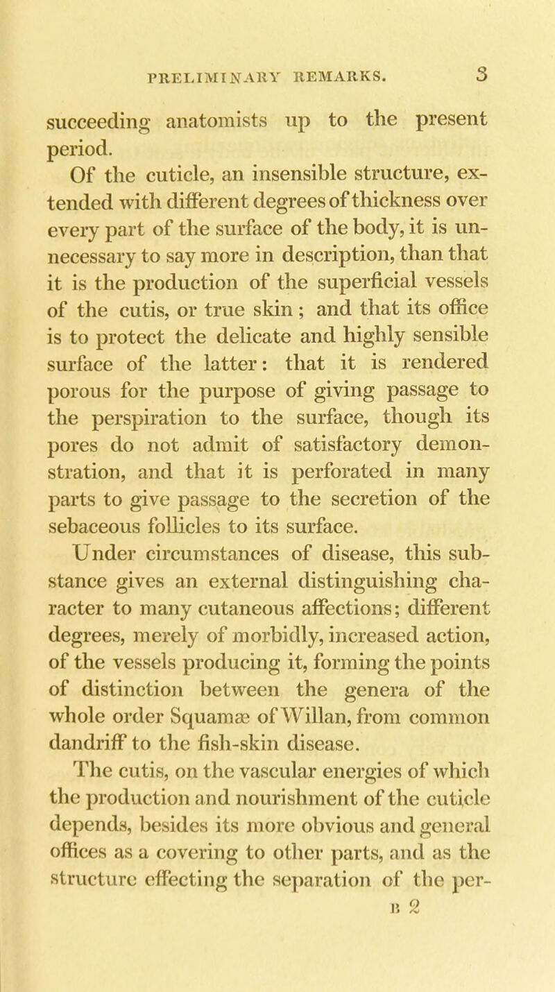 succeeding anatomists up to the present Of the cuticle, an insensible structure, ex- tended with different degrees of thickness over every part of the surface of the body, it is un- necessary to say more in description, than that it is the production of the superficial vessels of the cutis, or true skin; and that its office is to protect the delicate and highly sensible surface of the latter: that it is rendered porous for the purpose of giving passage to the perspiration to the surface, though its pores do not admit of satisfactory demon- stration, and that it is perforated in many parts to give passage to the secretion of the sebaceous follicles to its surface. Under circumstances of disease, this sub- stance gives an external distinguishing cha- racter to many cutaneous affections; different degrees, merely of morbidly, increased action, of the vessels producing it, forming the points of distinction between the genera of the whole order Squamag of Willan, from common dandriff* to the fish-skin disease. Tlie cutis, on the vascular energies of which the production and nourishment of the cuticle depends, besides its more obvious and general offices as a covering to other parts, and as the structure effecting the separation of the per- il 2