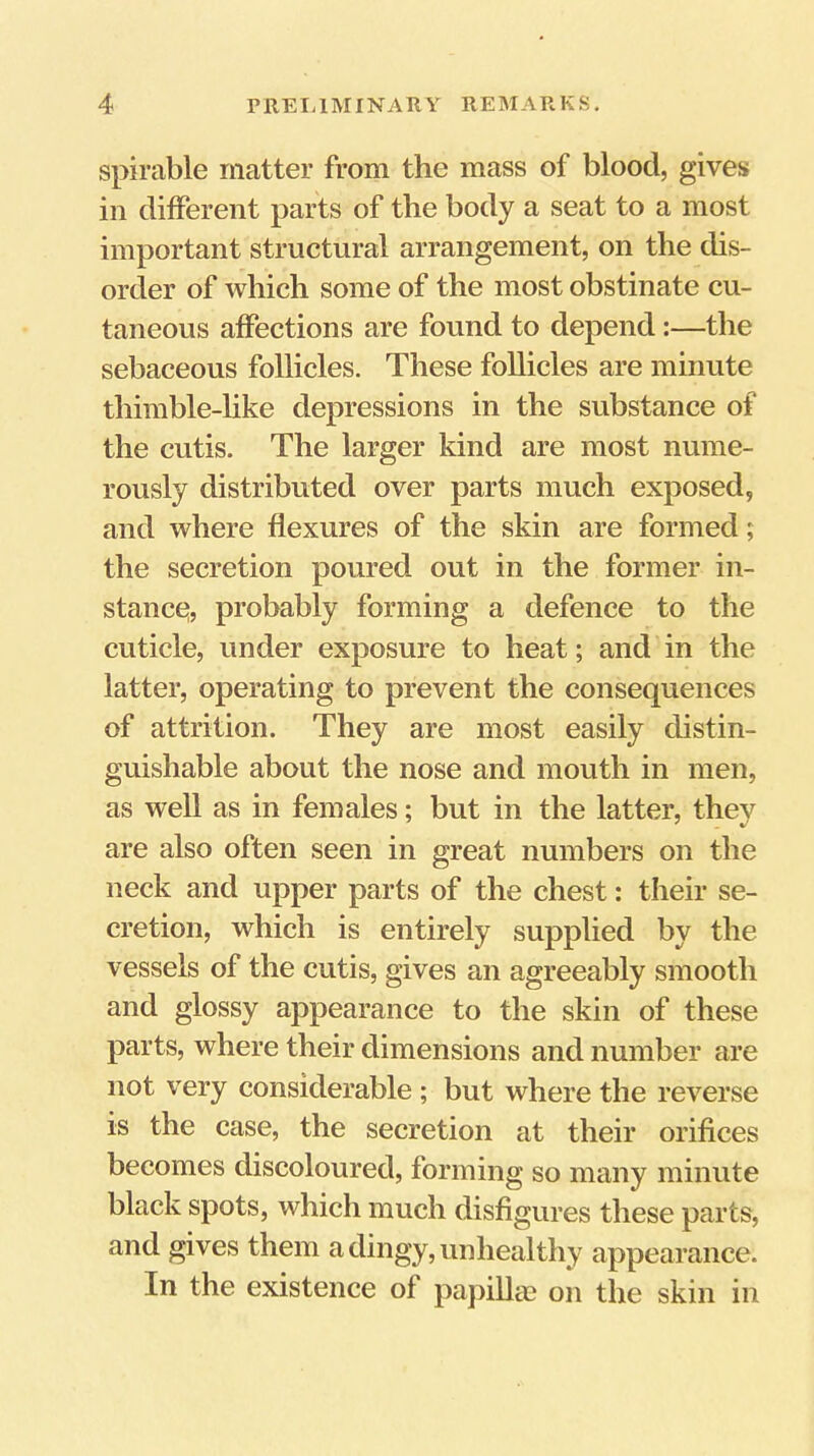 spirable matter from the mass of blood, gives in different parts of the body a seat to a most important structural arrangement, on the dis- order of which some of the most obstinate cu- taneous affections are found to depend:—the sebaceous follicles. These follicles are minute thimble-hke depressions in the substance of the cutis. The larger kind are most nume- rously distributed over parts much exposed, and where flexures of the skin are formed; the secretion poured out in the former in- stancc^, probably forming a defence to the cuticle, under exposure to heat; and in the latter, operating to prevent the consequences of attrition. They are most easily distin- guishable about the nose and mouth in men, as well as in females; but in the latter, they are also often seen in great numbers on the neck and upper parts of the chest: their se- cretion, which is entirely supplied by the vessels of the cutis, gives an agreeably smooth and glossy appearance to the skin of these parts, where their dimensions and number are not very considerable ; but where the reverse is the case, the secretion at their orifices becomes discoloured, forming so many minute black spots, which much disfigures these parts, and gives them a dingy, unhealthy appearance. In the existence of papiUte on the skin in