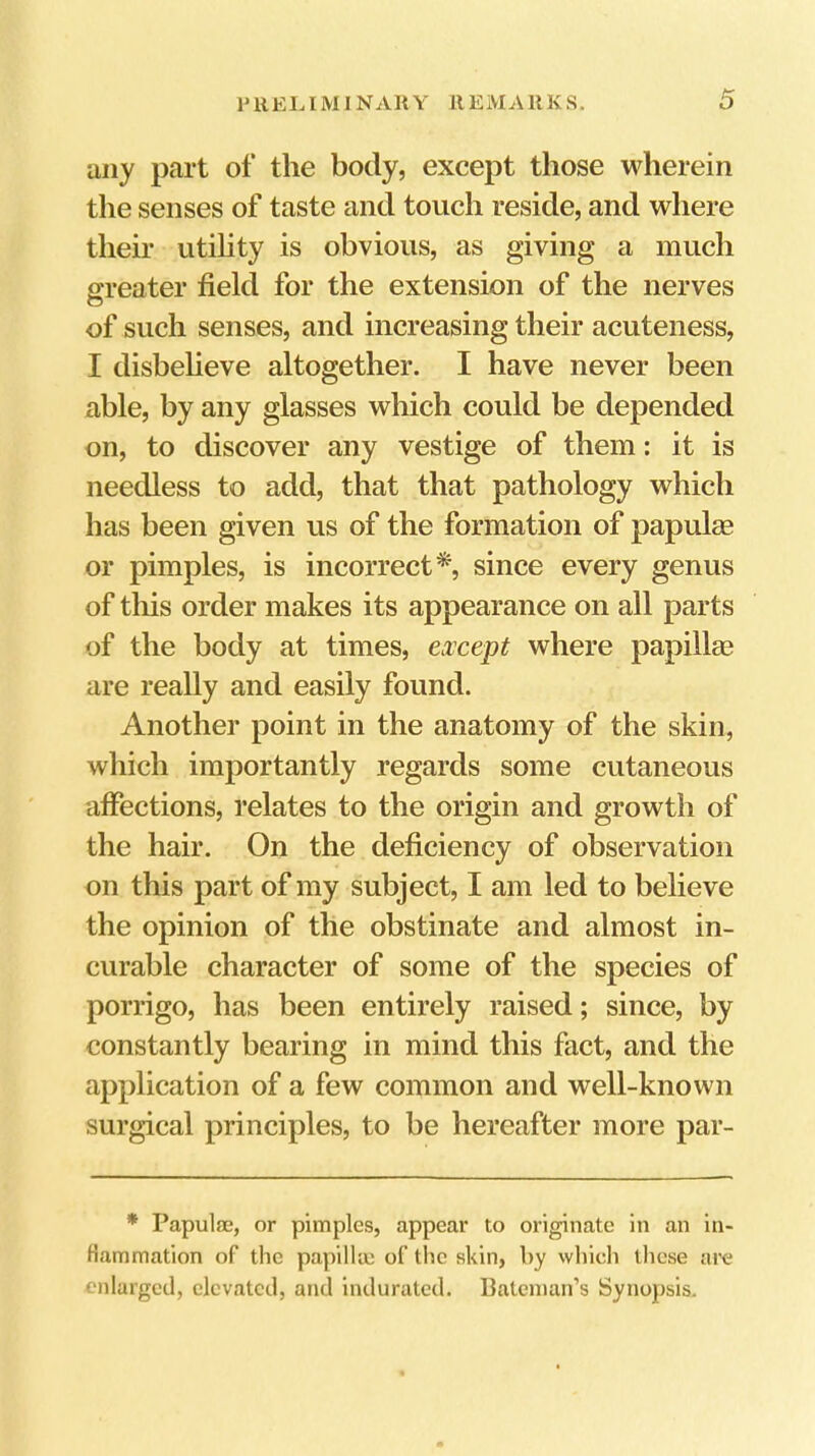 1' llEl. IM1NAR Y 11 EM A11K S. any part of the body, except those wherein the senses of taste and touch reside, and where their utihty is obvious, as giving a much greater field for the extension of the nerves of such senses, and increasing their acuteness, I disbeheve altogether. I have never been able, by any glasses which could be depended on, to discover any vestige of them: it is needless to add, that that pathology which has been given us of the formation of papulae or pimples, is incorrect*, since every genus of tliis order makes its appearance on all parts of the body at times, except where papilla? are really and easily found. Another point in the anatomy of the skin, which importantly regards some cutaneous affections, relates to the origin and growth of the hair. On the deficiency of observation on this part of my subject, I am led to believe the opinion of the obstinate and almost in- curable character of some of the species of porrigo, has been entirely raised; since, by constantly bearing in mind this fact, and the application of a few common and well-known surgical principles, to be hereafter more par- * Papulae, or pimples, appear to originate in an in- flammation of the papilke of the skin, by which these are enlarged, elevated, and indurated. Bateman’s Synopsis.