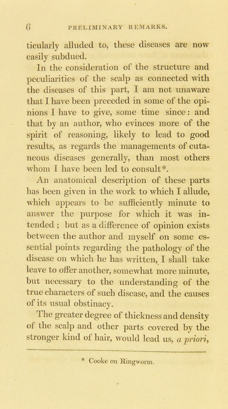 ticularly alluded to, these diseases are now easily subdued. In the consideration of the structure and peculiarities of the scalp as connected with the diseases of this part, I am not unaware that I have been preceded in some of the opi- nions I have to give, some time since: and that by an author, who evinces more of the spirit of reasoning, hkely to lead to good results, as regards the managements of cuta- neous diseases generally, than most others whom I have been led to consult*. An anatomical description of these parts has been given in the work to which I allude, which appears to be sufficiently minute to answer the purpose for which it was in- tended ; but as a difference of opinion exists between the author and myself on some es- sential points regarding the pathology of the disease on which he has written, I shall take leave to offer another, somewhat more minute, but necessary to the understanding of the true characters of such disease, and the causes of its usual obstinacy. The greater degree of thickness and density of the scalp and other parts covered by the stronger kind of hair, would lead us, a priori. * Cooke on Ringworm.