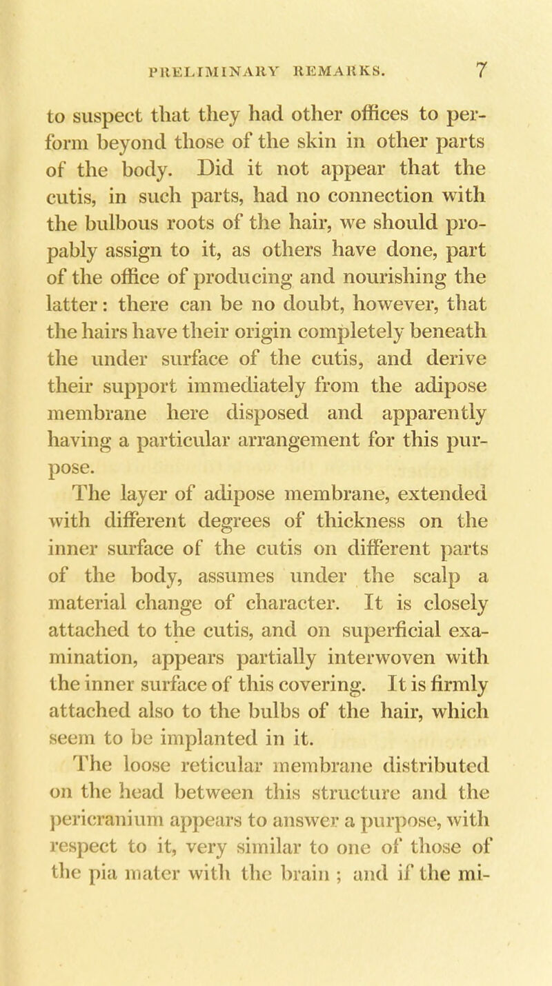 to suspect that they had other offices to per- form beyond those of the skin in other parts of the body. Did it not appear that the cutis, in such parts, had no connection with the bulbous roots of the hair, we should pro- pably assign to it, as others have done, part of the office of producing and nourishing the latter: there can be no doubt, however, that the hairs have their origin completely beneath the under surface of the cutis, and derive their support immediately from the adipose membrane here disposed and apparently having a particular arrangement for this pur- pose. The layer of adipose membrane, extended with different degrees of thickness on the inner surface of the cutis on different parts of the body, assumes under the scalp a material change of character. It is closely attached to the cutis, and on superficial exa- mination, appears partially interwoven with the inner surface of this covering. It is firmly attached also to the bulbs of the hair, which seem to be implanted in it. The loose reticular membrane distributed on the head between this structure and the })ericranium appears to answer a purpose, with respect to it, very similar to one of those of the pia mater with the brain ; and if the mi-