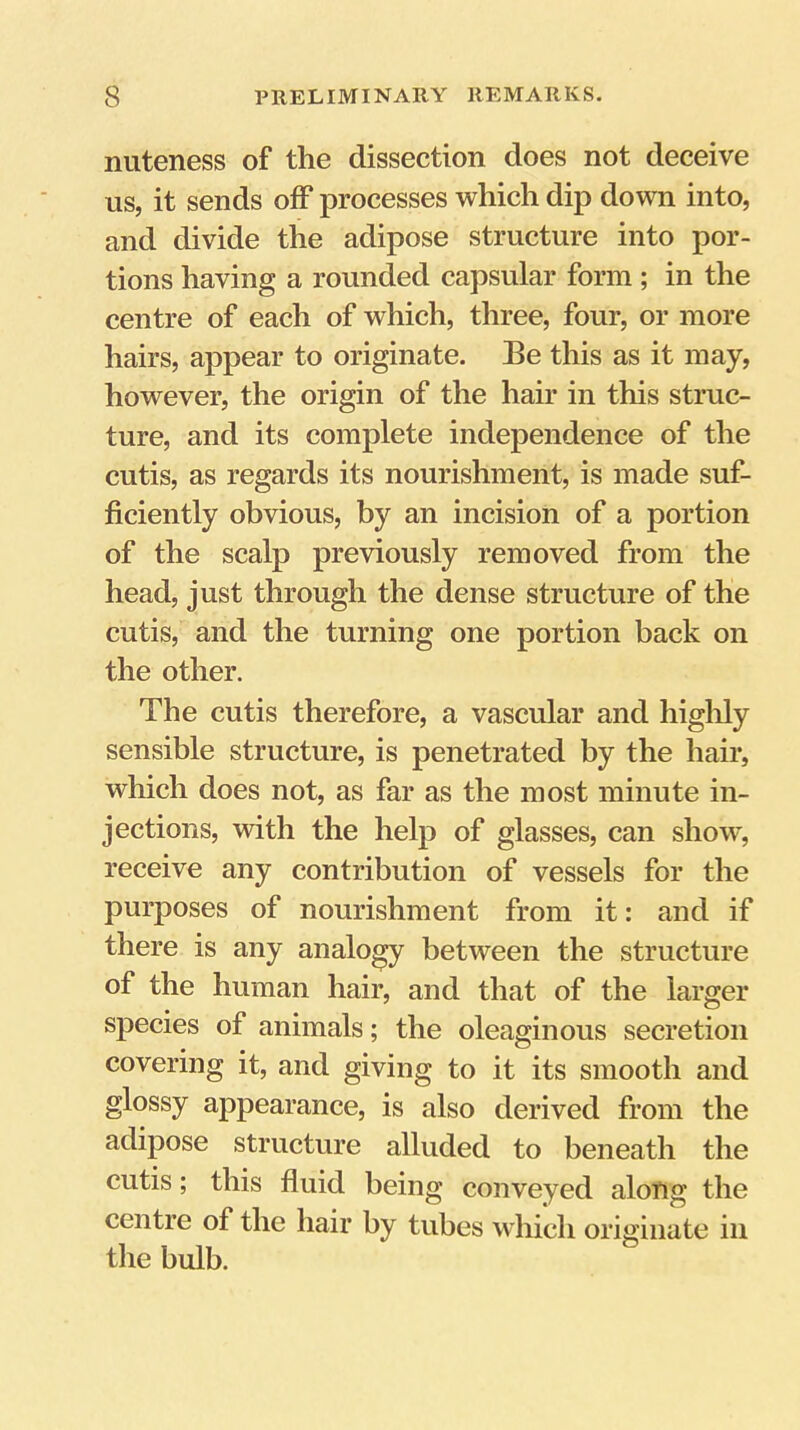 nuteness of the dissection does not deceive us, it sends off processes which dip down into, and divide the adipose structure into por- tions having a rounded capsular form; in the centre of each of which, three, four, or more hairs, appear to originate. Be this as it may, however, the origin of the hair in this struc- ture, and its complete independence of the cutis, as regards its nourishment, is made suf- ficiently obvious, by an incision of a portion of the scalp previously removed from the head, just through the dense structure of the cutis, and the turning one portion back on the other. The cutis therefore, a vascular and higlily sensible structure, is penetrated by the hair, which does not, as far as the most minute in- jections, with the help of glasses, can show, receive any contribution of vessels for the purposes of nourishment from it: and if there is any analogy between the structure of the human hair, and that of the larger species of animals; the oleaginous secretion covering it, and giving to it its smooth and glossy appearance, is also derived from the adipose structure alluded to beneath the cutis; this fluid being conveyed along the centre of the hair by tubes which originate in the bulb.
