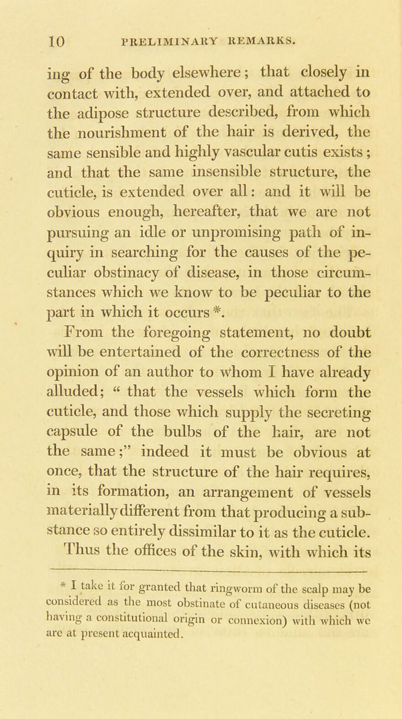 ing of the body elsewhere; that closely in contact with, extended over, and attached to the adipose structure described, from which the nourishment of the hair is derived, the same sensible and highly vascular cutis exists; and that the same insensible structure, the cuticle, is extended over all: and it will be obvious enough, hereafter, that we are not pursuing an idle or unpromising path of in- quiry in searching for the causes of the pe- culiar obstinacy of disease, in those circum- stances which we know to be peculiar to the part in which it occurs From the foregoing statement, no doubt will be entertained of the correctness of the opinion of an author to Whom I have already alluded; “ that the vessels which form the cuticle, and those which supply the secreting capsule of the bulbs of the hair, are not the sameindeed it must be obvious at once, that the structure of the hair requires, in its formation, an arrangement of vessels materially different from that producing a sub- stance so entirely dissimilar to it as the cuticle. Thus the offices of the skin, with which its * I take it for granted that ringworm of the scalp may be considered as the most obstinate of cutaneous diseases (not having a constitutional origin or connexion) with which we arc at present acquainted.