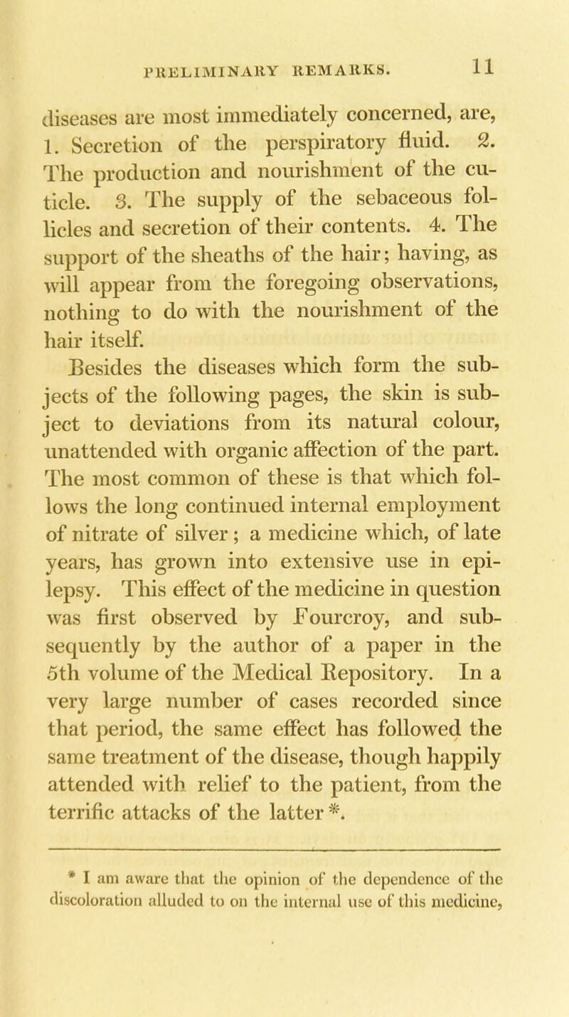 diseases are most immediately concerned, are, 1. Secretion of the perspiratory fluid. 2. The production and nourishment of the cu- ticle. 3. The supply of the sebaceous fol- licles and secretion of their contents. 4. The support of the sheaths of the hair; having, as will appear from the foregoing observations, nothing to do with the nourishment of the hair itself. Besides the diseases which form the sub- jects of the following pages, the skin is sub- ject to deviations from its natural colour, unattended with organic affection of the part. The most common of these is that which fol- lows the long continued internal employment of nitrate of silver; a medicine which, of late years, has grown into extensive use in epi- lepsy. This effect of the medicine in question was first observed by Tourcroy, and sub- sequently by the author of a paper in the 5th volume of the Medical Kepository. In a very large number of cases recorded since that period, the same effect has followed the same treatment of the disease, though happily attended with relief to the patient, from the terrific attacks of the latter *. * I am aware that the opinion of the dependence of tlie discoloration alluded to on the internal use of this medicine,