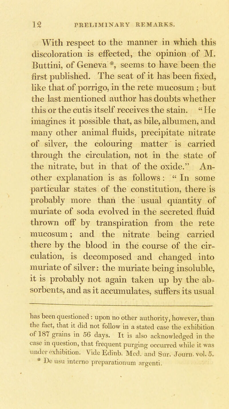 With respect to the manner in which this discoloration is effected, the opinion of M. Buttini, of Geneva * *, seems to have been the first published. The seat of it has been fixed, like that of porrigo, in the rete mucosum ; but the last mentioned author has doubts whether this or the cutis itself receives the stain. “ He imagines it possible that, as bile, albumen, and many other animal fluids, precipitate nitrate of silver, the colouring matter is carried through the circulation, not in the state of the nitrate, but in that of the oxide.” An- other explanation is as follows: “ In some particular states of the constitution, there is probably more than the usual quantity of muriate of soda evolved in the secreted fluid thrown off by transpiration from the rete mucosum; and the nitrate being carried there by the blood in the course of the cir- culation, is decomposed and changed into muriate of silver; the muriate being insoluble, it is probably not again taken up by the ab- sorbents, and as it accumulates, suffers its usual has been questioned : upon no other authority, however, than tlie fact, that it did not follow in a stated case the exhibition of 187 grains in 56 days. It is also acknowledged in the case in question, that frequent purging occurred while it was under exhibition. Vide t,dinb. Med. and Sur. Journ. vol. 5. * De usu interno preparationum argenti.
