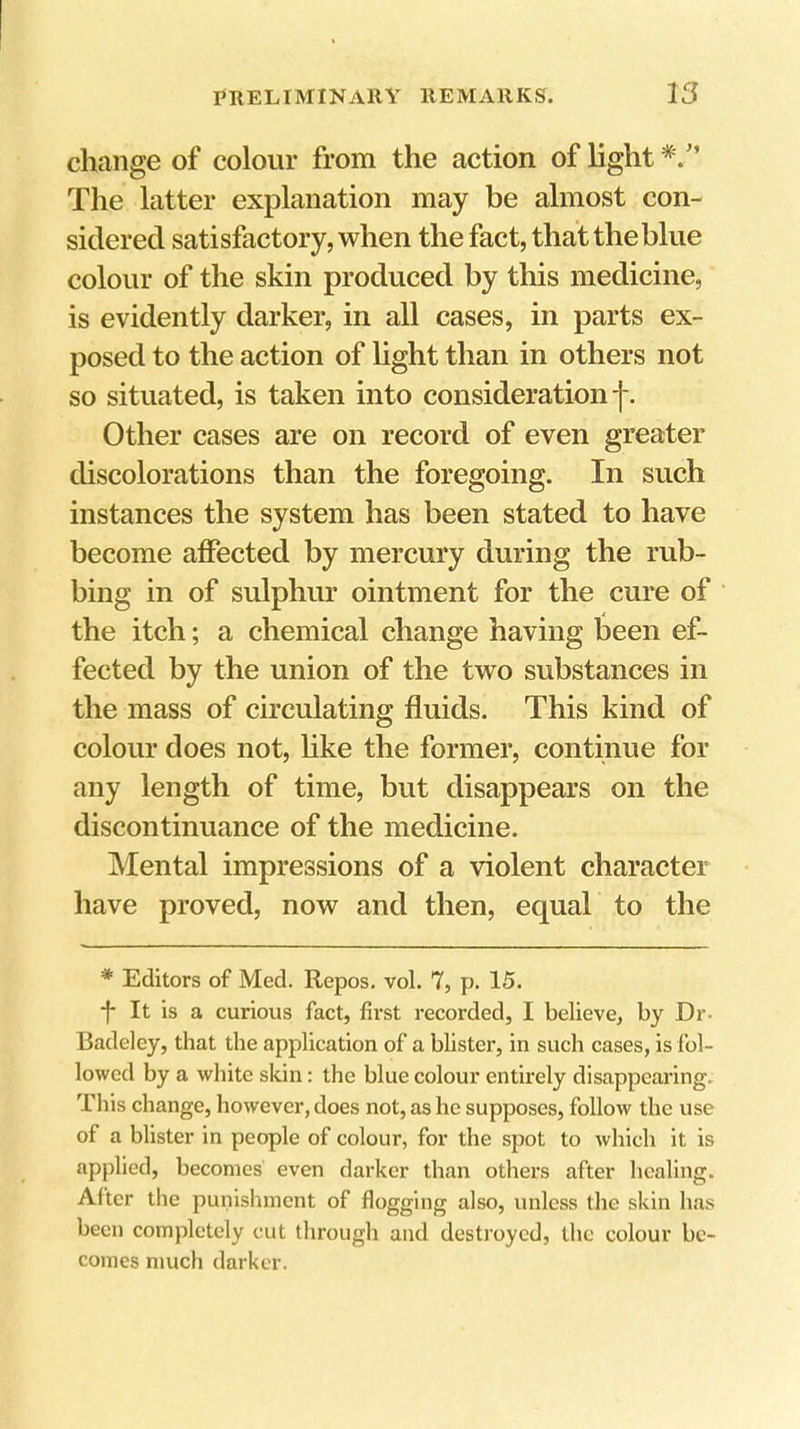 change of colour from the action of light The latter explanation may be almost con- sidered satisfactory, when the fact, that the blue colour of the skin produced by this medicine, is evidently darker, in all cases, in parts ex- posed to the action of light than in others not so situated, is taken into consideration j-. Other cases are on record of even greater discolorations than the foregoing. In such instances the system has been stated to have become affected by mercury during the rub- bing in of sulphur ointment for the cure of the itch; a chemical change having been ef- fected by the union of the two substances in the mass of circulating fluids. This kind of colour does not, like the former, continue for any length of time, but disappears on the discontinuance of the medicine. Mental impressions of a violent character have proved, now and then, equal to the * Editors of Med. Repos, vol. 7, p. 15. •f* It is a curious fact, first recorded, I believe, by Dr- Badeley, that the application of a blister, in such cases, is fol- lowed by a white skin: the blue colour entirely disappearing. This change, however, does not, as he supposes, follow the use of a blister in people of colour, for the spot to which it is applied, becomes even darker than others after healing. After the punishment of flogging also, unless the skin has been completely cut through and destroyed, the colour be- comes much darker.