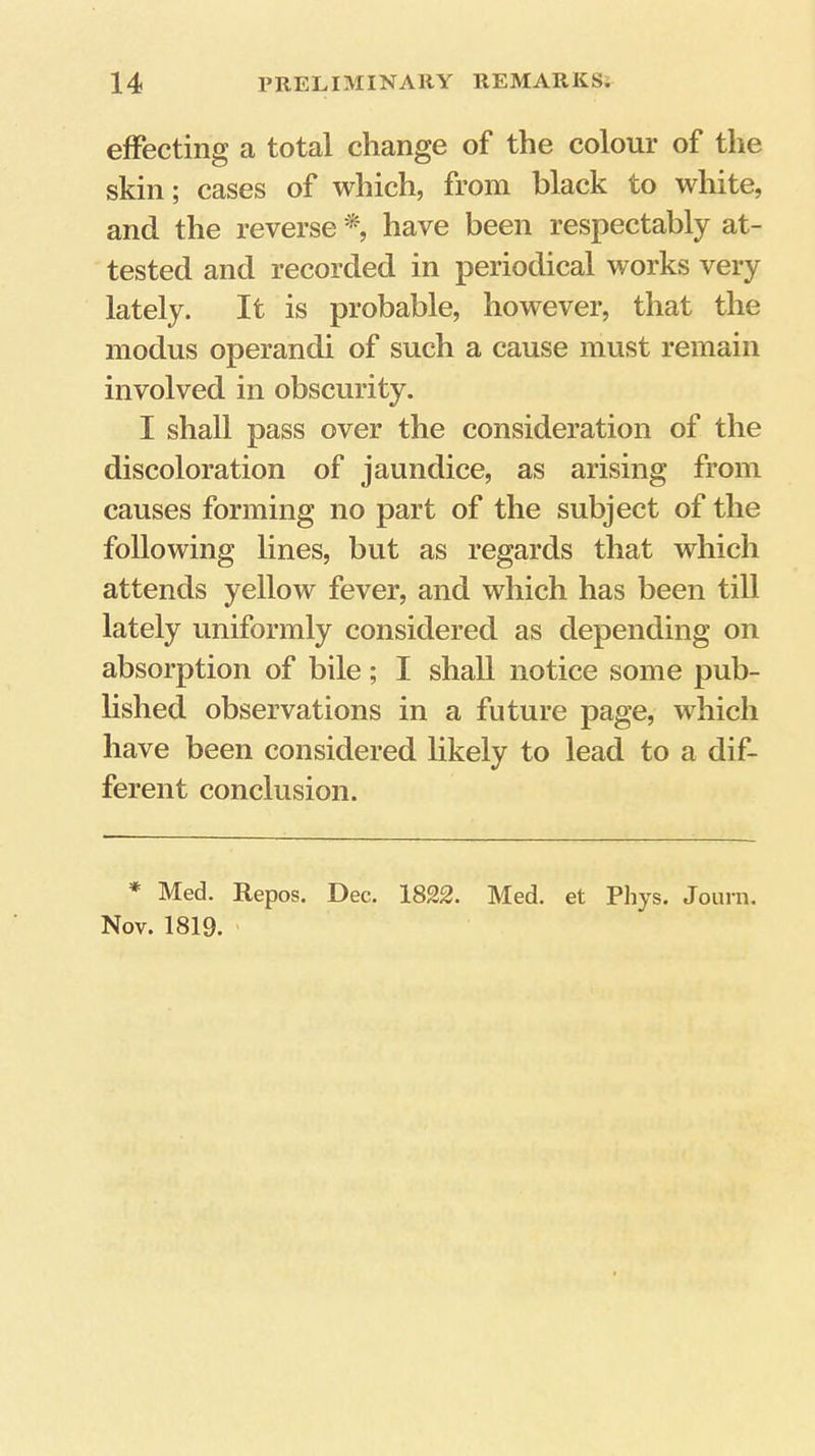 effecting a total change of the colour of the skin; cases of which, from black to white, and the reverse *, have been respectably at- tested and recorded in periodical works very lately. It is probable, however, that the modus operand! of such a cause must remain involved in obscurity. I shall pass over the consideration of the discoloration of jaundice, as arising from causes forming no part of the subject of the following lines, but as regards that which attends yellow fever, and which has been till lately uniformly considered as depending on absorption of bile; I shall notice some pub- lished observations in a future page, which have been considered likely to lead to a dif- ferent conclusion. * Med. Repos. Dec. 1822. Med. et Pliys. Journ. Nov. 1819. '