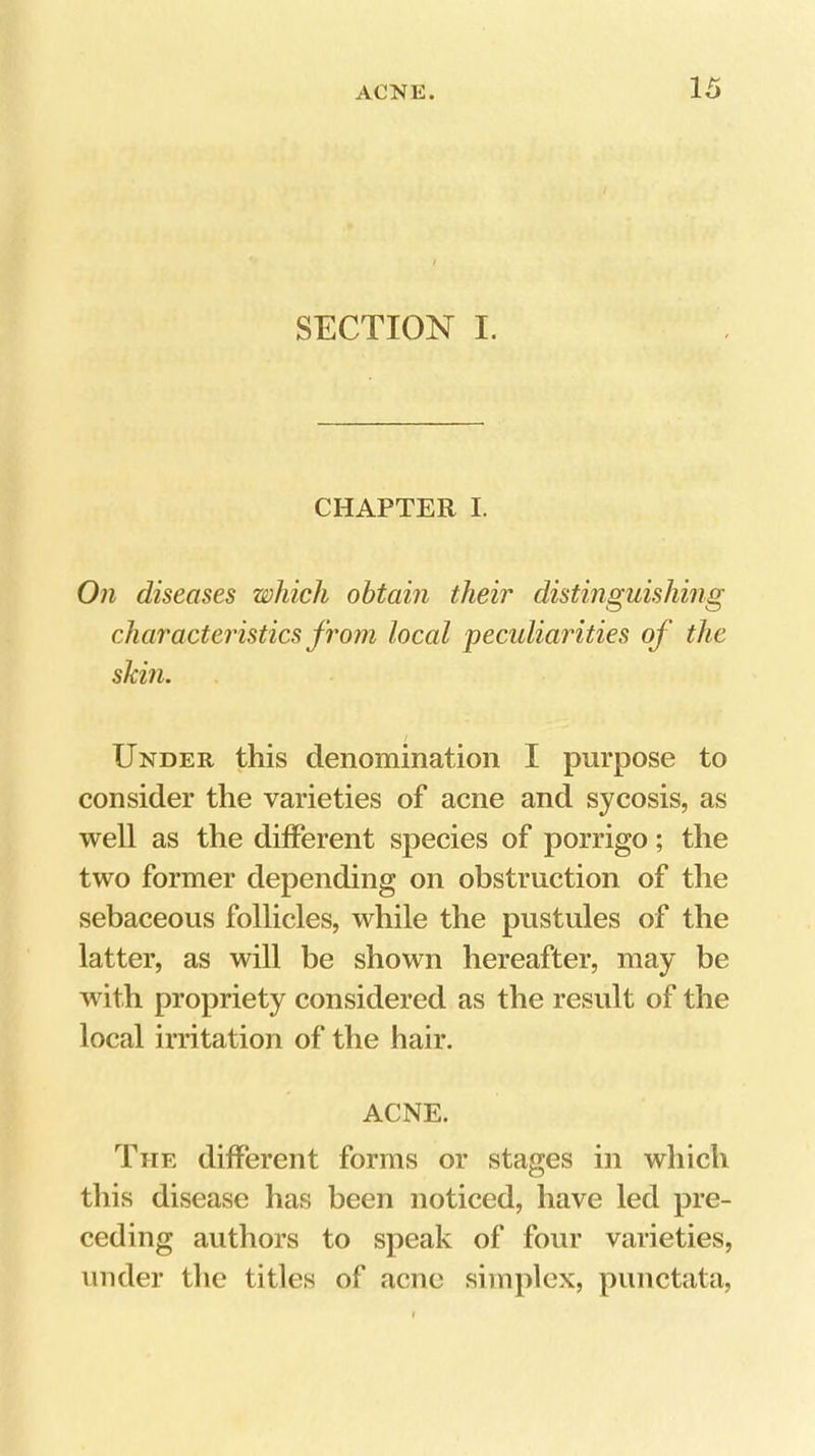 SECTION I. CHAPTER I. On diseases which obtain their distinguishing characteristics from local peculiarities of the skin. / Under this denomination I purpose to consider the varieties of acne and sycosis, as well as the different species of porrigo; the two former depending on obstruction of the sebaceous follicles, while the pustules of the latter, as will be shown hereafter, may be with propriety considered as the result of the local irritation of the hair. ACNE. The different forms or stages in which this disease has been noticed, have led pre- ceding authors to speak of four varieties, under the titles of acne simplex, punctata.