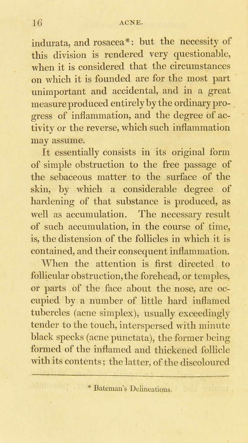iiidurata, and roscacea*: but the necessity of this division is rendered very questionable, when it is considered that the circumstances on which it is founded are for the most part unimportant and accidental, and in a great measure produced entirely by the ordinary pro- , gress of inflammation, and the degree of ac- tivity or the reverse, which such inflammation may assume. It essentially consists in its original form of simple obstruction to the free passage of the sebaceous matter to the surface of the skin, by which a considerable degree of hardening of that substance is produced, as well as accumulation. The necessary result of such accumulation, in the course of time, is, the distension of the follicles in which it is contained, and their consequent inflammation. When the attention is first directed to follicular obstruction, the forehead, or temples, or parts of the face about the nose, are oc- cupied by a number of little hard inflamed tubercles (acne simplex), usually exceedingly tender to the touch, interspersed with minute black specks (acne punctata), the former being formed of the inflamed and thickened folhcle with its contents; the latter, of the discoloured * Bateman’s Delineations.