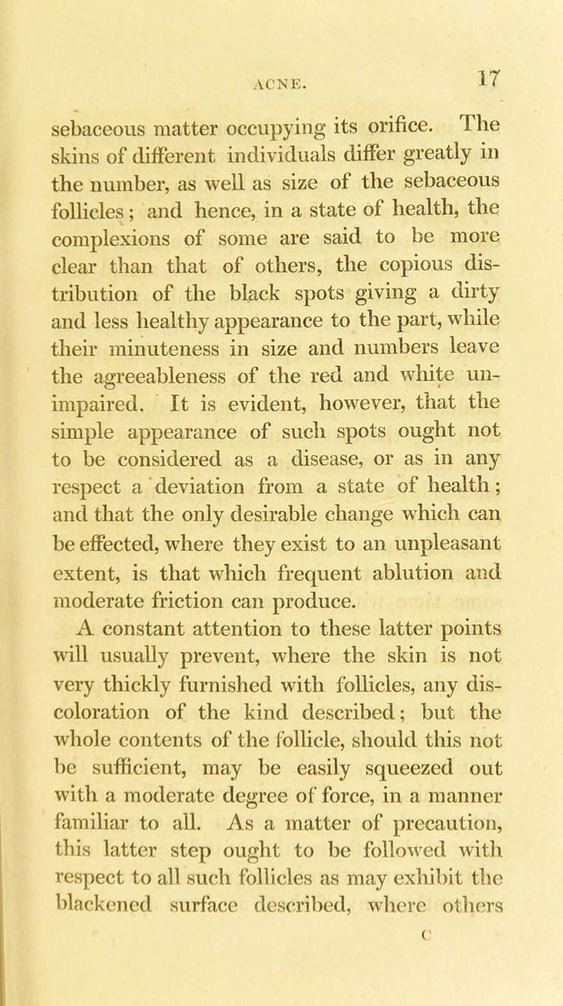 ir sebaceous matter occupying its orifice. The skins of different individuals differ greatly in the numher, as well as size of the sebaceous follicles; and hence, in a state of health, the complexions of some are said to be more clear than that of others, the copious dis- tribution of the black spots giving a dirty and less healthy appearance to the part, while their minuteness in size and numbers leave the agreeableness of the red and white un- impaired. It is evident, however, that the simple appearance of such spots ought not to be considered as a disease, or as in any respect a deviation from a state of health; and that the only desirable change which can be effected, where they exist to an unpleasant extent, is that which frequent ablution and moderate friction can produce. A constant attention to these latter points will usually prevent, where the skin is not very thickly furnished with follicles, any dis- coloration of the kind described; but the whole contents of the follicle, should this not be sufficient, may be easily squeezed out with a moderate degree of force, in a manner familiar to all. As a matter of precaution, this latter step ought to be followed with respect to all such follicles as may exhibit the blackened surface described, where others (’