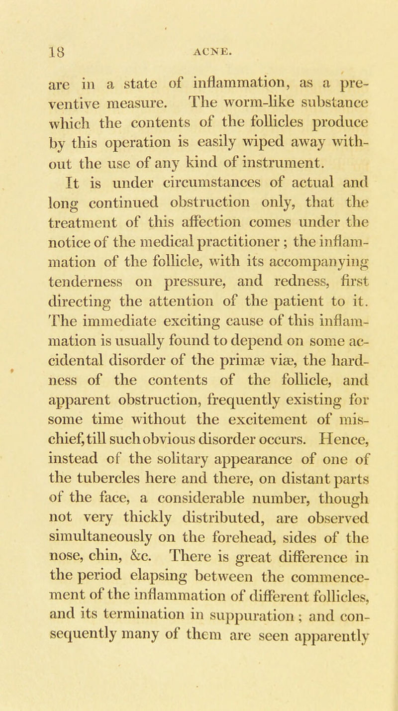 are in a state of inflammation, as a pre- ventive measure. The worm-like substance which the contents of the follicles produce by this operation is easily wiped away with- out the use of any kind of instrument. It is under circumstances of actual and long continued obstruction only, that the treatment of this affection comes under the notice of the medical practitioner; the inflam- mation of the follicle, with its accompanying tenderness on pressure, and redness, first directing the attention of the patient to it. The immediate exciting cause of this inflam- mation is usually found to depend on some ac- cidental disorder of the primm vim, the hard- ness of the contents of the follicle, and apparent obstruction, frequently existing for some time without the excitement of mis- chief, till such obvious disorder occurs. Hence, instead of the sohtary appearance of one of the tubercles here and there, on distant parts of the face, a considerable number, though not very thickly distributed, are observed simultaneously on the forehead, sides of the nose, chin, &c. There is great difference in the period elapsing between the commence- ment of the inflammation of different follicles, and its termination in suppuration; and con- sequently many of them are seen apparently