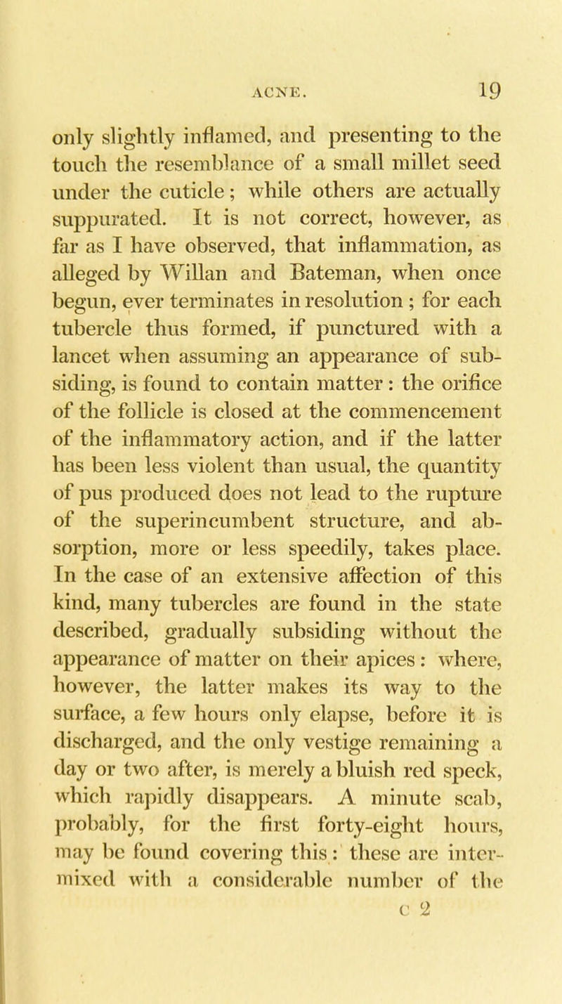 only slightly inflamed, and presenting to the touch the resemblance of a small millet seed under the cuticle; while others are actually suppurated. It is not correct, however, as far as I have observed, that inflammation, as alleged by WiUan and Bateman, when once begun, ever terminates in resolution; for each tubercle thus formed, if punctured with a lancet when assuming an appearance of sub- siding, is found to contain matter: the orifice of the follicle is closed at the commencement of the inflammatory action, and if the latter has been less violent than usual, the quantity of pus produced does not lead to the rupture of the superincumbent structure, and ab- sorption, more or less speedily, takes place. In the case of an extensive affection of this kind, many tubercles are found in the state described, gradually subsiding without the appearance of matter on their apices : where, however, the latter makes its way to the surface, a few hours only elapse, before it is discharged, and the only vestige remaining a day or two after, is merely a bluish red speck, which rapidly disappears. A minute scab, probably, for the first forty-eight hours, may he found covering this: these are inter- mixed with a considerable number of the c 2