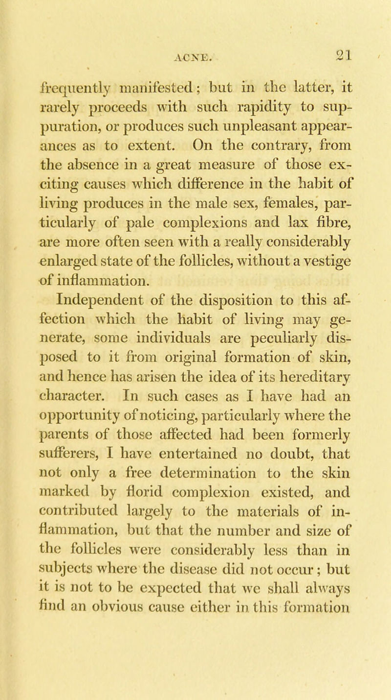 frequently manifested; but in the latter, it rarely proceeds with such rapidity to sup- puration, or produces such unpleasant appear- ances as to extent. On the contrary, from the absence in a great measure of those ex- citing causes which difference in the habit of living produces in the male sex, females* par- ticularly of pale complexions and lax fibre, are more often seen with a really considerably enlarged state of the follicles, without a vestige of inflammation. Independent of the disposition to this af- fection which the habit of living may ge- nerate, some individuals are peculiarly dis- posed to it from original formation of skin, and hence has arisen the idea of its hereditary character. In such cases as I have had an opportunity of noticing, particularly where the parents of those affected had been formerly sufferers, I have entertained no doubt, that not only a free determination to the skin marked by florid complexion existed, and contributed largely to the materials of in- flammation, but that the number and size of the follicles were considerably less than in subjects where the disease did not occur; but it is not to be expected that we shall always find an obvious cause either in this formation