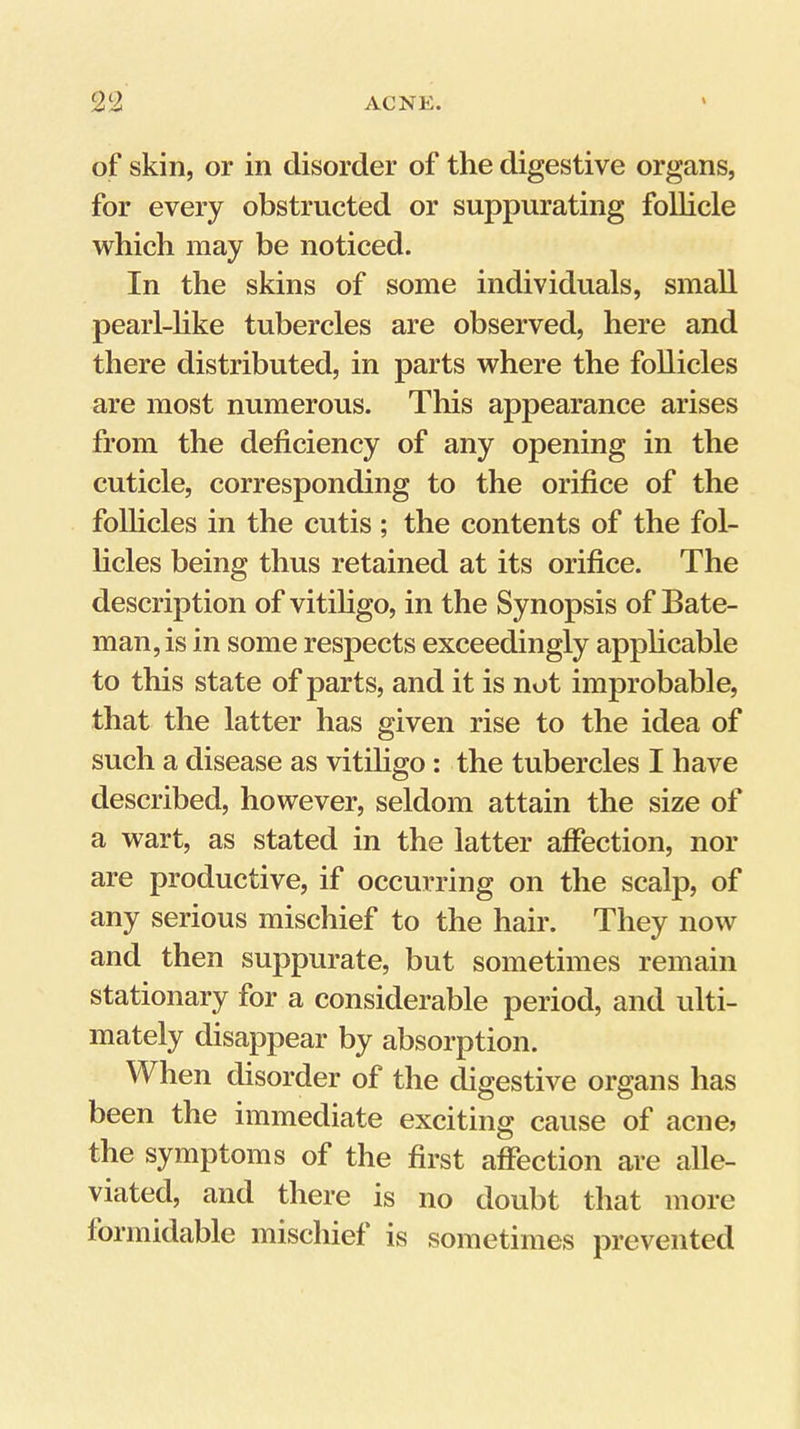 of skin, or in disorder of the digestive organs, for every obstructed or suppurating follicle which may be noticed. In the skins of some individuals, small pearl-hke tubercles are observed, here and there distributed, in parts where the follicles are most numerous. This appearance arises from the deficiency of any opening in the cuticle, corresponding to the orifice of the follicles in the cutis ; the contents of the fol- hcles being thus retained at its orifice. The description of vitihgo, in the Synopsis of Bate- man, is in some respects exceedingly apphcable to this state of parts, and it is not improbable, that the latter has given rise to the idea of such a disease as vitiligo: the tubercles I have described, however, seldom attain the size of a wart, as stated in the latter affection, nor are productive, if occurring on the scalp, of any serious mischief to the hair. They now and then suppurate, but sometimes remain stationary for a considerable period, and ulti- mately disappear by absorption. When disorder of the digestive organs has been the immediate exciting cause of acne? the symptoms of the first affection are alle- viated, and there is no doubt that more formidable mischief is sometimes prevented