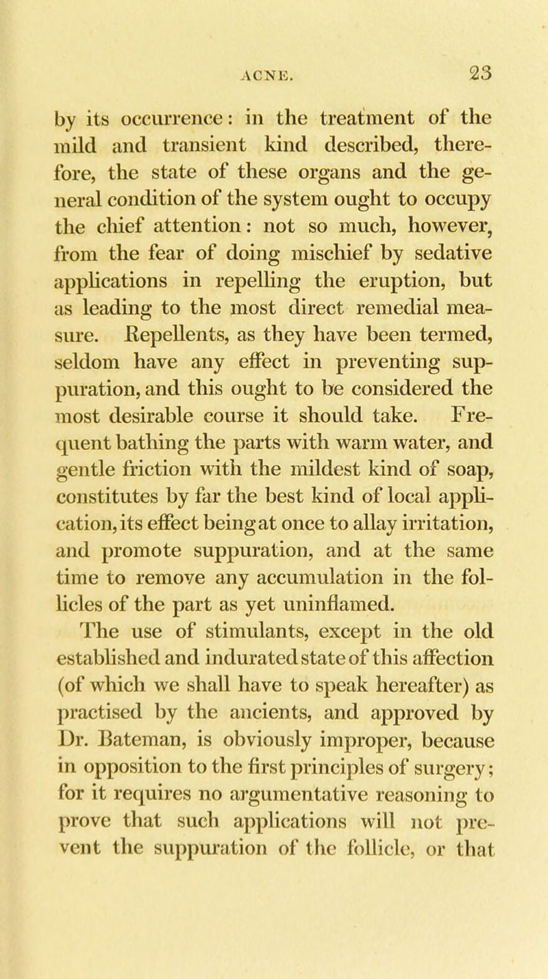 by its occiu'ience: in the treatment of the mild and transient kind described, there- fore, the state of these organs and the ge- neral condition of the system ought to occupy the chief attention: not so much, however, from the fear of doing mischief by sedative applications in repelling the eruption, but as leading to the most direct remedial mea- sure. Eepellents, as they have been termed, seldom have any effect in preventing sup- puration, and this ought to be considered the most desirable course it should take. Fre- tpient bathing the parts with warm water, and gentle friction with the mildest kind of soap, constitutes by far the best kind of local appli- cation, its effect being at once to allay irritation, and promote suppuration, and at the same time to remove any accumulation in the fol- licles of the part as yet uninflamed. The use of stimulants, except in the old established and indurated state of this aflPection (of which we shall have to speak hereafter) as practised by the ancients, and approved by Dr. Bateman, is obviously improper, because in opposition to the first principles of surgery; for it requires no argumentative reasoning to prove that such applications will not pre- vent the suppuration of tlie follicle, or that