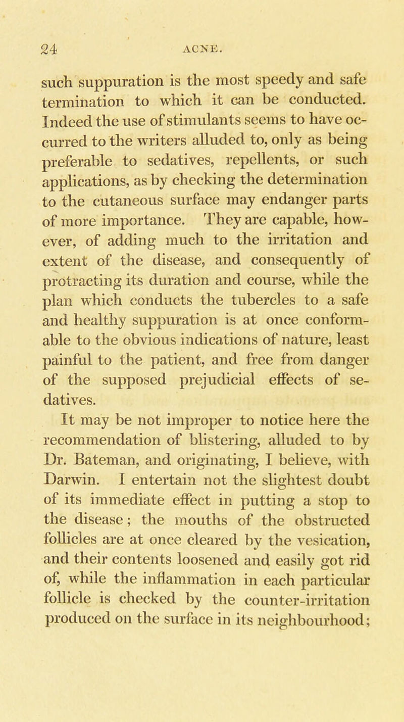 such suppuration is the most speedy and safe termination to which it can be conducted. Indeed the use of stimulants seems to have oc- curred to the writers alluded to, only as being preferable to sedatives, repellents, or such applications, as by checking the determination to the cutaneous surface may endanger parts of more importance. They are capable, how- ever, of adding much to the irritation and extent of the disease, and consequently of protracting its duration and course, while the plan which conducts the tubercles to a safe and healthy suppuration is at once conform- able to the obvious indications of nature, least painful to the patient, and free from danger of the supposed prejudicial effects of se- datives. It may be not improper to notice here the recommendation of bhstering, alluded to by Dr. Bateman, and originating, I beheve, with Darwin. I entertain not the slightest doubt of its immediate effect in putting a stop to the disease; the mouths of the obstructed follicles are at once cleared by the vesication, and their contents loosened and easily got rid of, while the inflammation in each particular follicle is checked by the counter-irritation produced on the surface in its neighbourhood;