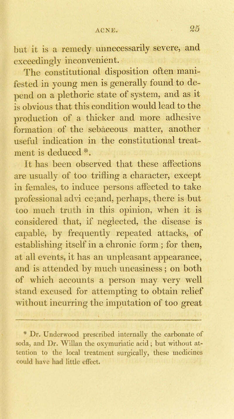 S>5 but it is a remedy unnecessarily severe, and exceedingly inconvenient. The constitutional disposition often mani- fested in young men is generally found to de- pend on a plethoric state of system, and as it is obvious that this condition would lead to the production of a thicker and more adhesive formation of the sebaceous matter, another useful indication in the constitutional treat- ment is deduced It has been observed that these alfections are usually of too trifling a character, except in females, to induce persons affected to take professional advi ce;and, perhaps, there is but too much truth in this opinion, when it is considered that, if neglected, the disease is capable, by frequently repeated attacks, of establishing itself in a chronic fonn; for then, at all events, it has an unpleasant appearance, and is attended by much uneasiness; on both of which accounts a person may very well stand excused for attempting to obtain relief without incurring the imputation of too great * Dr. Underwood prescribed internally the carbonate of soda, and Dr. Willan the oxymuriatic acid; but without at- tention to the local treatment surgically, these medicines could have had little effect.