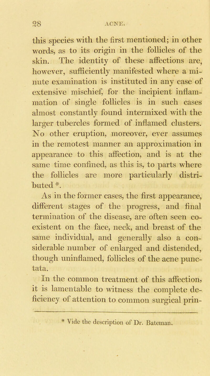 this species with the first mentioned; in other words, as to its origin in the follicles of the skin. The identity of these affections are, however, sufficiently manifested where a mi- nute examination is instituted in any case of extensive mischief, for the incipient inflam- mation of single follicles is in such cases almost constantly found intermixed with the larger tubercles formed of inflamed clusters. No other eruption, moreover, ever assumes in the remotest manner an approximation in appearance to this affection, and is at the same time confined, as this is, to parts where the follicles are more particularly distri- buted *. As in the former cases, the first appearance, different stages of the progress, and final termination of the disease, are often seen co- existent on the face, neck, and breast of the same individual, and generally also a con- siderable number of enlarged and distended, though uninflamed, follicles of the acne punc- tata. In the common treatment of this affection, it is lamentable to witness the complete de- ficiency of attention to common surgical prin- * Vide the description of Dr. Bateman.