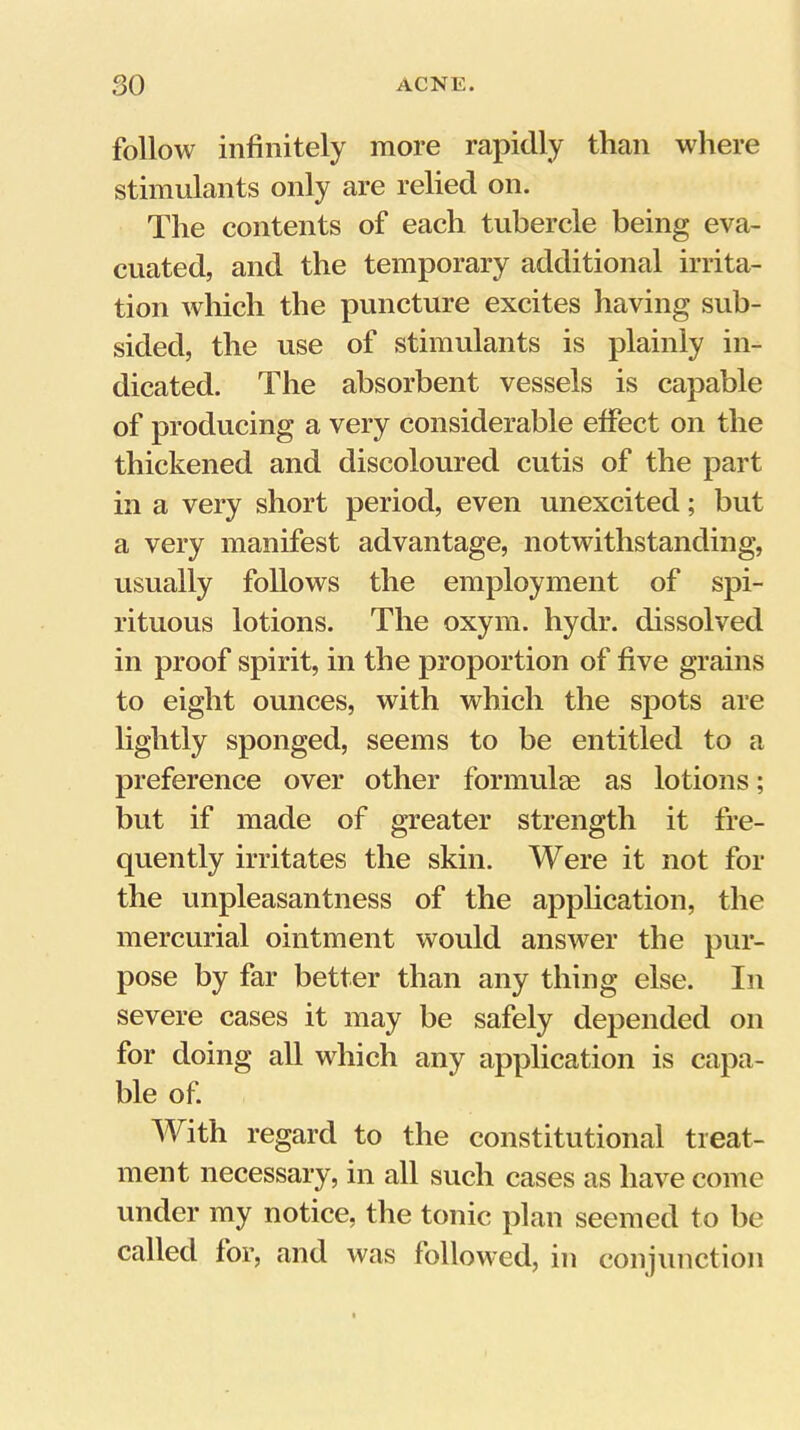 follow infinitely more rapidly than wliere stimulants only are relied on. The contents of each tubercle being eva- cuated, and the temporary additional irrita- tion which the puncture excites having sub- sided, the use of stimulants is plainly in- dicated. The absorbent vessels is capable of producing a very considerable effect on the thickened and discoloured cutis of the part in a very short period, even unexcited; but a very manifest advantage, notwithstanding, usually follows the employment of spi- rituous lotions. The oxym. hydr. dissolved in proof spirit, in the proportion of five grains to eight ounces, with which the spots are lightly sponged, seems to be entitled to a preference over other formulm as lotions; but if made of greater strength it fre- quently irritates the skin. Were it not for the unpleasantness of the application, the mercurial ointment would answer the pur- pose by far better than any thing else. In severe cases it may be safely depended on for doing all which any application is capa- ble of. With regard to the constitutional treat- ment necessary, in all such cases as have come under my notice, the tonic plan seemed to be called for, and was followed, in conjunction