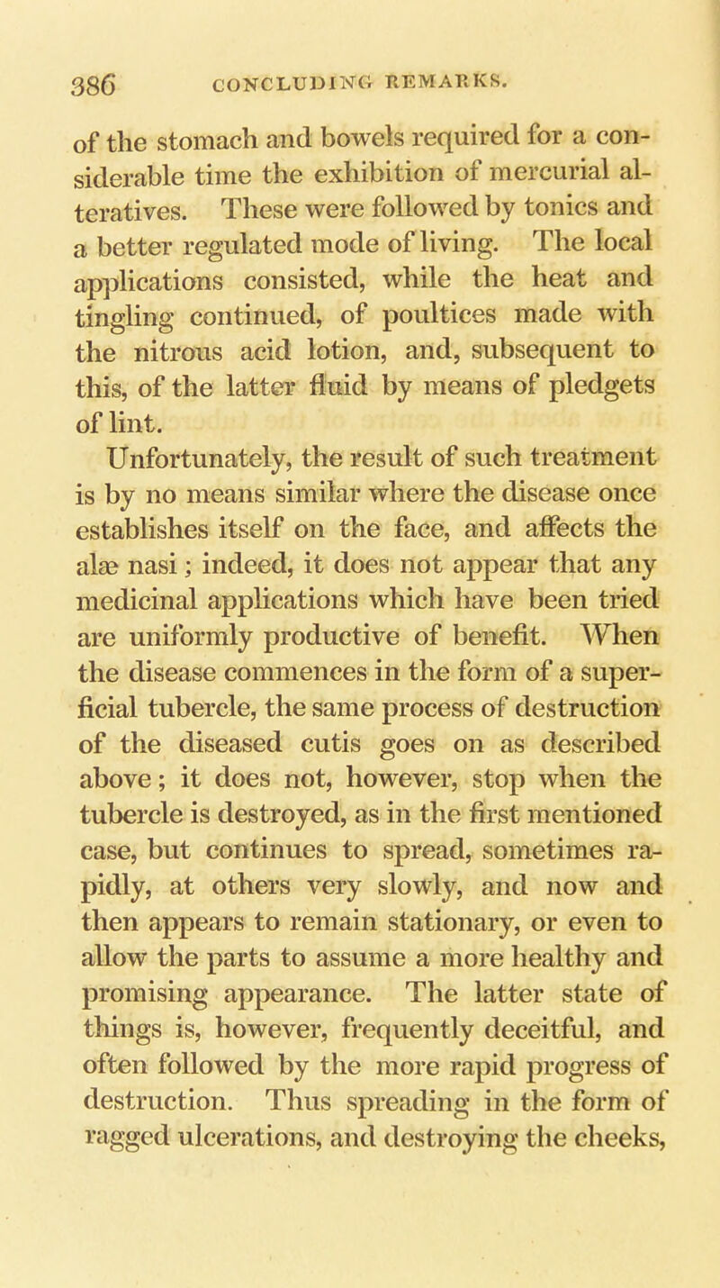of the stomach and bowels required for a con- siderable time the exhibition of mercurial al- teratives. These were followed by tonics and a better regulated mode of living. The local applications consisted, while the heat and tingling continued, of poultices made with the nitrous acid lotion, and, subsequent to this, of the latter fluid by means of pledgets of lint. Unfortunately, the result of such treatment is by no means similar where the disease once establishes itself on the face, and affects the aim nasi; indeed, it does not appear that any medicinal applications which have been tried are uniformly productive of benefit. When the disease commences in the form of a super- ficial tubercle, the same process of destruction of the diseased cutis goes on as described above; it does not, however, stop when the tubercle is destroyed, as in the first mentioned case, but continues to spread, sometimes ra- pidly, at others very slowly, and now and then appears to remain stationary, or even to allow the parts to assume a more healthy and promising appearance. The latter state of things is, however, frequently deceitful, and often followed by the more rapid progress of destruction. Thus spreading in the form of ragged ulcerations, and destroying the cheeks.