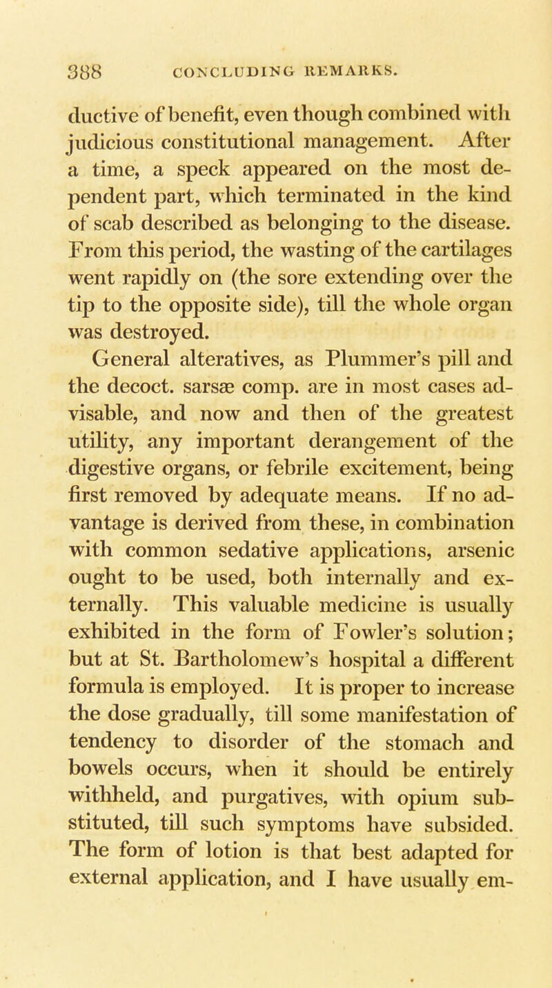 ductive of benefit, even though combined with judicious constitutional management. After a time, a speck appeared on the most de- pendent part, which terminated in the kind of scab described as belonging to the disease. From this period, the wasting of the cartilages went rapidly on (the sore extending over the tip to the opposite side), till the whole organ was destroyed. General alteratives, as Plummer’s pill and the decoct, sarsae comp, are in most cases ad- visable, and now and then of the greatest utility, any important derangement of the digestive organs, or febrile excitement, being first removed by adequate means. If no ad- vantage is derived from these, in combination with common sedative applications, arsenic ought to be used, both internally and ex- ternally. This valuable medicine is usually exhibited in the form of Fowler’s solution; but at St. Bartholomew’s hospital a different formula is employed. It is proper to increase the dose gradually, till some manifestation of tendency to disorder of the stomach and bowels occurs, when it should be entirely withheld, and purgatives, with opium sub- stituted, till such symptoms have subsided. The form of lotion is that best adapted for external application, and I have usually em-
