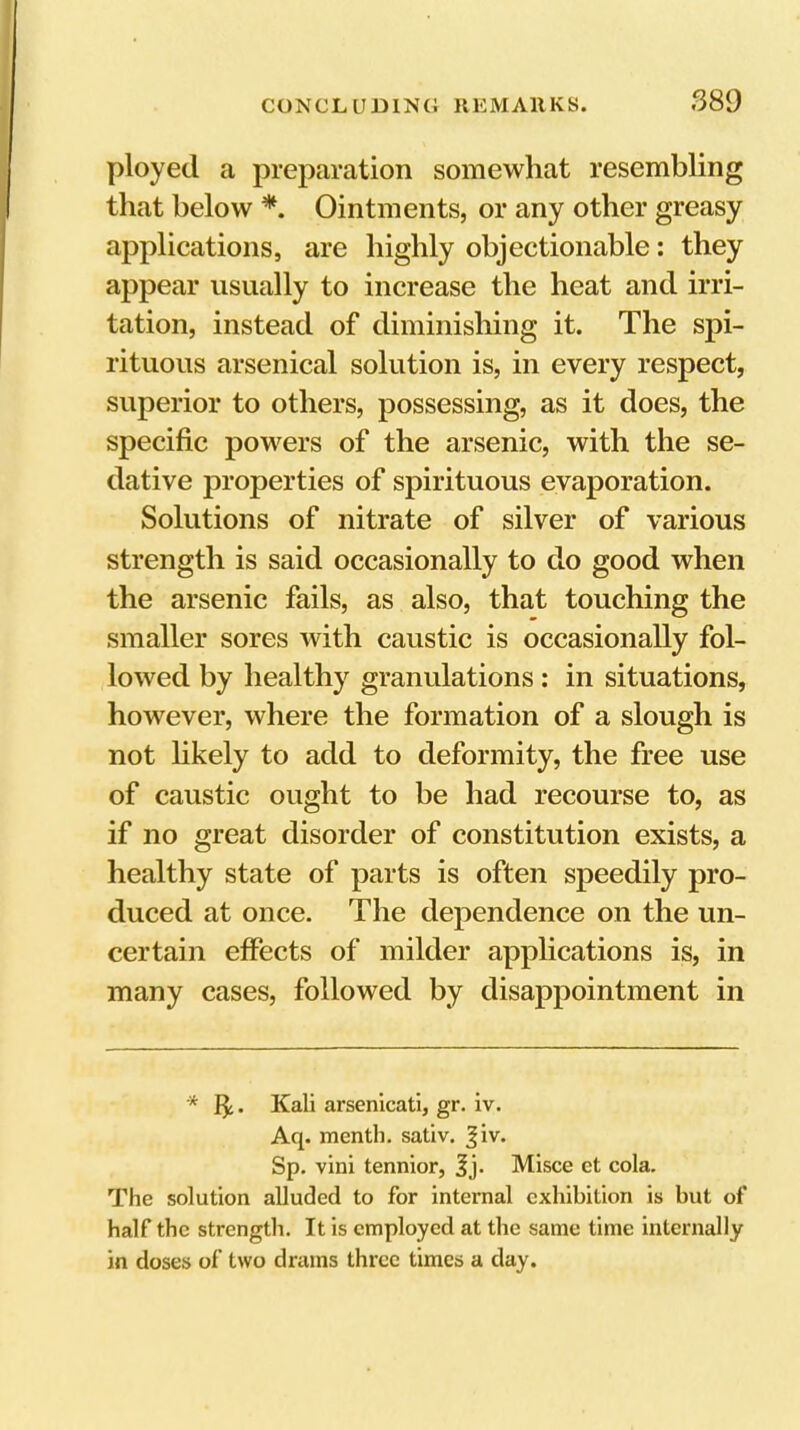 ployed a preparation somewhat resembling that below *. Ointments, or any other greasy applications, are highly objectionable: they appear usually to increase the heat and irri- tation, instead of diminishing it. The spi- rituous arsenical solution is, in every respect, superior to others, possessing, as it does, the specific powers of the arsenic, with the se- dative properties of spirituous evaporation. Solutions of nitrate of silver of various strength is said occasionally to do good when the arsenic fails, as also, that touching the smaller sores with caustic is occasionally fol- lowed by healthy granulations: in situations, however, where the formation of a slough is not hkely to add to deformity, the free use of caustic ought to be had recourse to, as if no great disorder of constitution exists, a healthy state of parts is often speedily pro- duced at once. The dependence on the un- certain effects of milder applications is, in many cases, followed by disappointment in * 8;. Kali arsenicati, gr. iv. Aq. menth. sativ. |iv. Sp. vini tennior, Jj. Misce et cola. The solution alluded to for internal exhibition is but of half the strength. It is employed at the same time internally in doses of two drains three times a day.