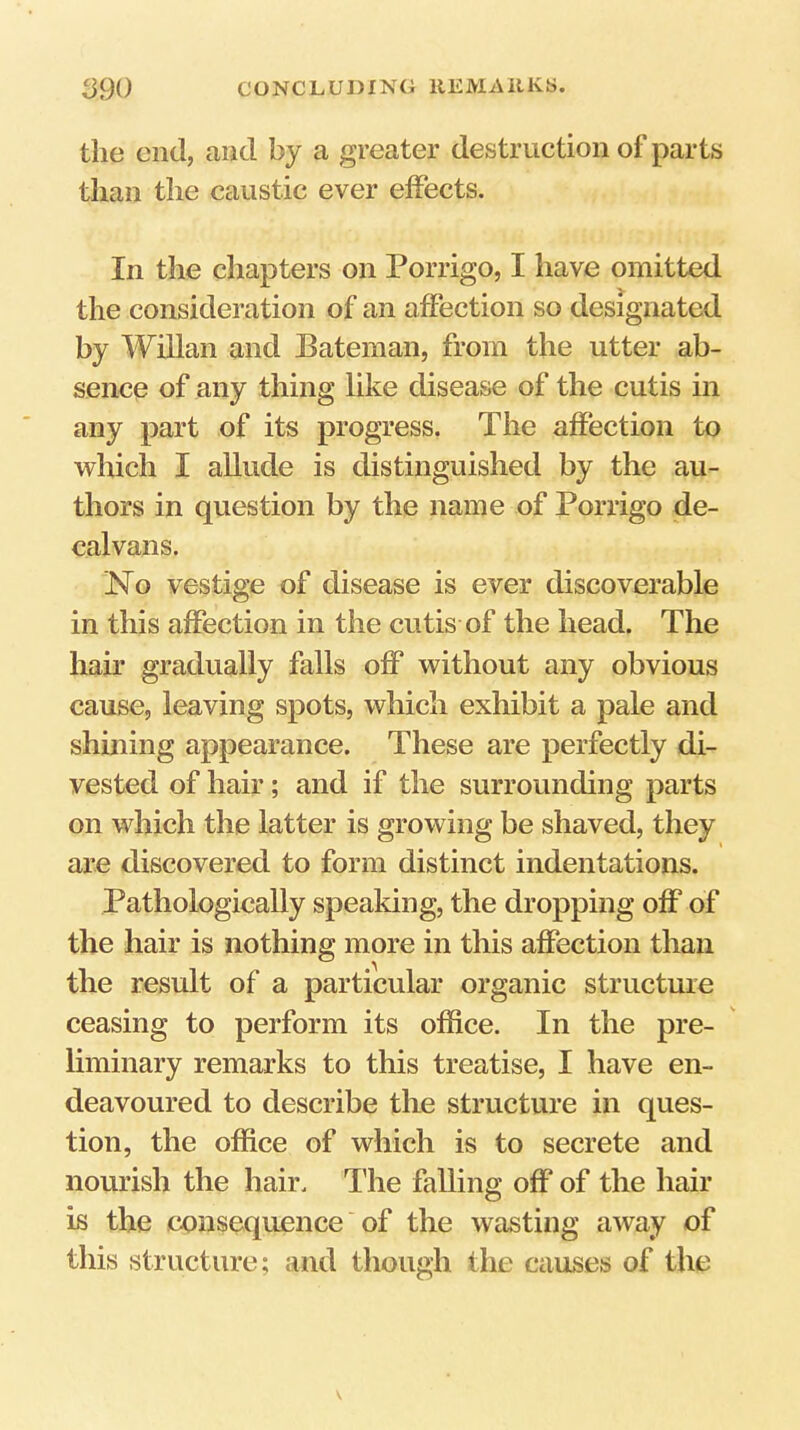 the end, and by a greater destruction of parts than the caustic ever effects. In the chapters on Porrigo, I have omitted the consideration of an affection so designated by Willan and Bateman, from the utter ab- sence of any thing like disease of the cutis in any part of its progress. The affection to which I aUude is distinguished by the au- thors in question by the name of Porrigo de- calvans. jMo vestige of disease is ever discoverable in this affection in the cutis of the head. The hair gradually falls off without any obvious cause, leaving spots, which exhibit a pale and shining appearance. These are perfectly di- vested of hair; and if the surrounding parts on which the latter is growing be shaved, they are discovered to form distinct indentations. Pathologically speaking, the dropping off of the hair is nothing more in this affection than the result of a particular organic structure ceasing to perform its office. In the pre- liminary remarks to this treatise, I have en- deavoured to describe the structure in ques- tion, the office of which is to secrete and nourish the hair. lire falling off of the hair is the consequence of the wasting away of this structure; and though the causes of the