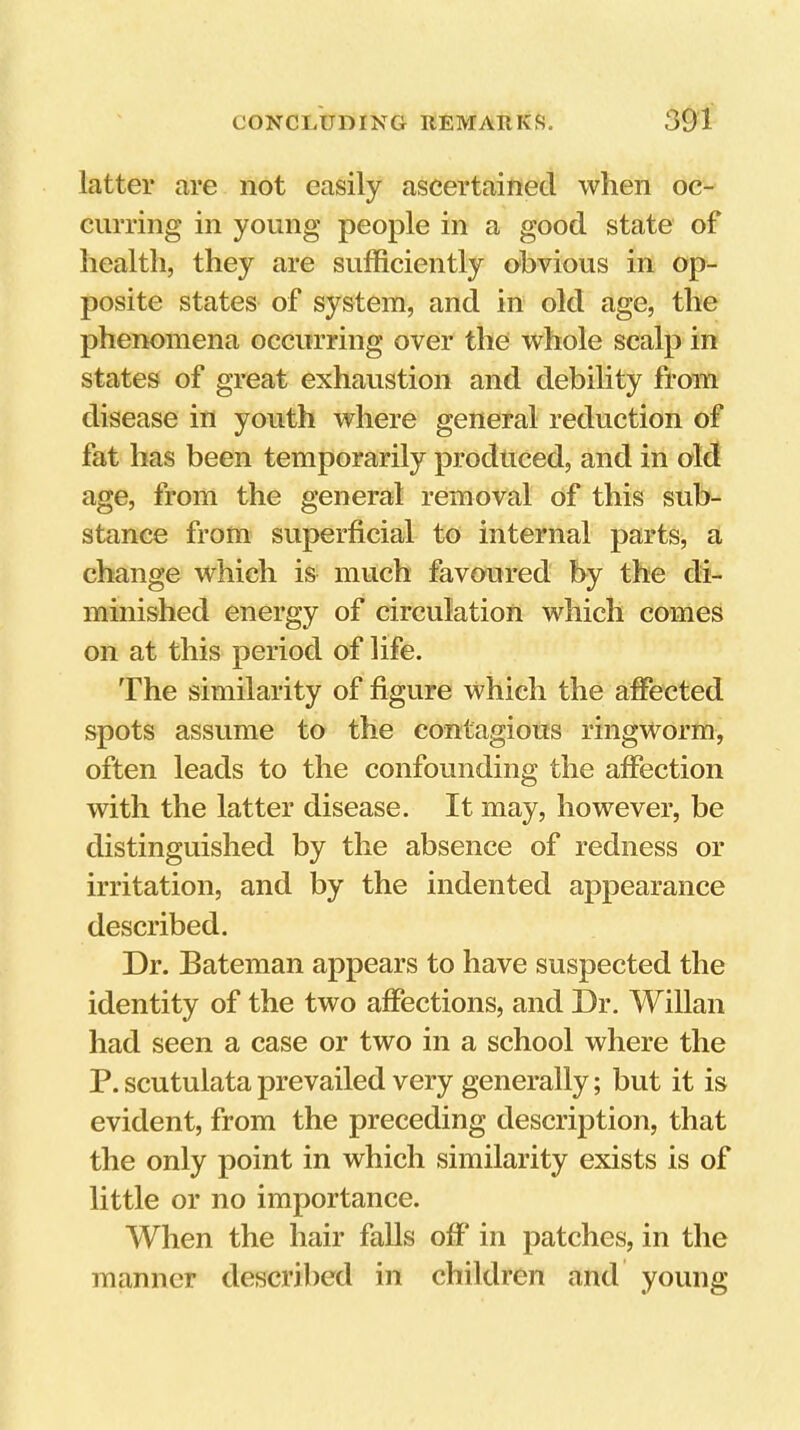 latter are not easily ascertained when oc- curring in young people in a good state of health, they are sufficiently obvious in op- posite states of system, and in old age, the phenomena occurring over the whole scalp in states of great exhaustion and debility from disease in youth where general reduction of fat has been temporarily produced, and in old age, from the general removal of this sub- stance from superficial to internal parts, a change which is much favoured by the di- minished energy of circulation which comes on at this period of life. The similarity of figure which the affected spots assume to the contagious ringworm, often leads to the confounding the affection with the latter disease. It may, however, be distinguished by the absence of redness or irritation, and by the indented appearance described. Dr. Bateman appears to have suspected the identity of the two affections, and Dr. Willan had seen a case or two in a school where the P.scutulataprevailed very generally; but it is evident, from the preceding description, that the only point in which similarity exists is of little or no importance. When the hair falls off* in patches, in the manner described in children and young