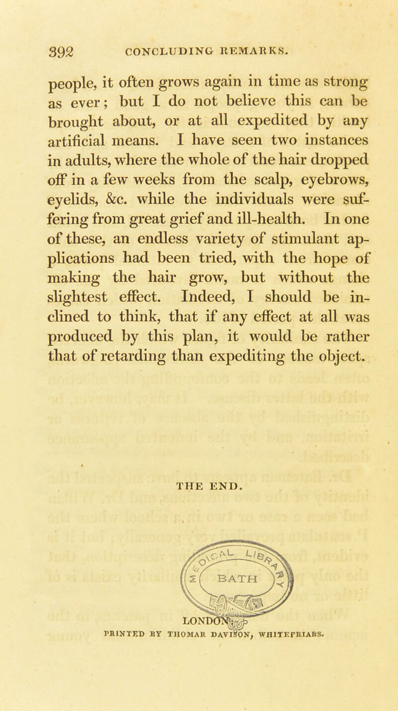 people, it often grows again in time as strong as ever; but I do not believe this can be brought about, or at all expedited by any artificial means. I have seen two instances in adults, where the whole of the hair dropped off in a few weeks from the scalp, eyebrows, eyelids, &c. while the individuals were suf- fering from great grief and ill-health. In one of these, an endless variety of stimulant ap- plications had been tried, with the hope of making the hair grow, but without the slightest effect. Indeed, I should be in- clined to think, that if any effect at all was produced by this plan, it would be rather that of retarding than expediting the object. THE END.