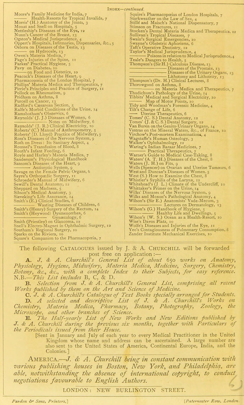 Moore's Family Medicine for India, 7 Health-Resorts for Tropical Invalids, 7 Morris' (H.) Anatomy of the Joints, 3 Mouat and Snell on Hospitals, 5 Nettleship's Diseases of the Eye, 12 Nunn's Cancer of the Breast, 13 Ogston's Medical Jurisprudence, 4 Oppert's Hospitals, Infirmaries, Dispensaries, &c, 5 Osborn on Diseases of the Testis, 13 on Hydrocele, 13 Owen's Materia Medica, 7 Page's Injuries of the Spine, 11 Parkes' Practical Hygiene, 5 Pavy on Diabetes, 10 on Food and Dietetics, 10 Peacock's Diseases of the Heart, g Pharmacopoeia of the London Hospital, 7 Phillips' Materia Medica and Therapeutics, 7 Pirrie's Principles and Practice of Surgery, 11 Pollock on Rheumatism, 9 Pridham on Asthma, 8 Purcell on Cancer, 13 Radford's Caesarean Section, 5 Ralfe's Morbid Conditions of the Urine, 14 Ramsbotham's Obstetrics, 6 Reynolds' (J. J.) Diseases of Women, 6 — Notes on Midwifery, 6 Reynolds' (J. R.) Clinical Electricity, 10 Roberts' (C.) Manual of Anthropometry, 5 Roberts' (D. Lloyd) Practice of Midwifery, 5 Ross's Diseases of the Nervous System, 9 Roth on Dress : Its Sanitary Aspect, 4 Roussel's Transfusion of Blood, 8 Routh's Infant Feeding, 6 Royle and Harley's Materia Medica, 7 Sanderson's Physiological Handbook Sansom's Diseases of the Heart, 9 Antiseptic System, 9 Savage on the Female Pelvic Organs, 6 Sayre's Orthopaedic Surgery, 11 Schroeder's Manual of Midwifery, 6 SewiU's Dental Anatomy, 12 Sheppard on Madness, 5 Sibson's Medical Anatomy, 3 Sieveking's Life Assurance, 14 Smith's (E.) Clinical Studies, 6 Wasting Diseases of Children, 6 Smith's (Henry) Surgery of the Rectum, 14 Smith's (Heywood) Dysmenorrhea, 6 Gynaecology, 6 Smith (Priestley) on Glaucoma, 12 Snell's Electro-Magnet in Ophthalmic Surgery, 12 Southam's Regional Surgery, 10 Sparks on the Riviera, 10 Squire's Companion to the Pharmacopoeia, 7 Squire's Pharmacopoeias of London Hospitals, 7 Starkweather on the Law of Sex, 4 Stille and Maisch's National Dispensatory, 7 Stimson on Fractures, 11 Stocken's Dental Materia Medica and Therapeutics, 12 Sullivan's Tropical Diseases, 7 Swain's Surgical Emergencies, 10 Swayne's Obstetric Aphorisms, 6 Taft's Operative Dentistry, 12 Taylor's Medical Jurisprudence, 4 Poisons in relation to Medical Jurisprudence, 4 Teale's Dangers to Health, 5 Thompson's (SirH.) Calculous Disease, 13 Diseases of the Prostate, 13 Diseases of the Urinary Organs, 13 Lithotomy and Lithotrity, 13 Thompson's (Dr. H.) Clinical Lectures, 8 Thorowgood on Asthma, 8 ■ on Materia Medica and Therapeutics, 7 Thudichum's Pathology of the Urine, 14 Tibbits' Medical and Surgical Electricity, 10 Map of Motor Points, 10 Tidy and Woodman's Forensic Medicine, 4 Tilt's Change of Life, 6 Uterine Therapeutics, 6 Tomes' (C. S.) Dental Anatomy, 12 Tomes' (J. & C. S.) Dental Surgery, 12 Van Buren on the Genito-Urinary Organs, 14 Vintras on the Mineral Waters, &c, of France, 10 Virchow's Post-mortem Examinations, 4 Wagstaffe's Human Osteology, 3 Walker's Ophthalmology, 12 Waring's Indian Bazaar Medicines, 7 Practical Therapeutics, 7 Warner's Guide to Medical Case-Taking, 8 Waters' (A. T. H.) Diseases of the Chest, 8 Waters (J. H.) on Fits, 9 Wells (Spencer) on Ovarian and Uterine Tumours, 6 West and Duncan's Diseases of Women, 5 West (S.) How to Examine the Chest, 8 Whistler's Syphilis of the Larynx, 12 Whitehead's (J L.) Climate of the Undercliff, 10 Whittaker's Primer on the Urine, 14 Wilks' Diseases of the Nervous System, 9 Wilks and Moxon's Pathological Anatomy, 4 Wilson's (Sir E.) Anatomists' Vade-Mecum, 3 Lectures on Dermatology, 13 Wilson's (G.) Handbook of Hygiene, 5 ■ Healthy Life and Dwellings, 5 Wilson's (W. S.) Ocean as a Health-Resort, 10 Wise's Davos Platz, 10 Wolfe's Diseases and Injuries of the Eye, 11 Yeo's Contagiousness of Pulmonary Consumption, S Zander Institute Mechanical Exercises, 10 The following Catalogues issued by J. & A. Churchill will be forwarded post free on application :— A. J. & A. Churchill's General List of about 650 works on Anatomy, Physiology, Hygiene, Midwifery, Materia Medica, Medicine, Surgery, Chemistry, Botany, &c, &c, with a coviplele Index to their Subjects, for easy reference. N.B.— This List includes B, C, & D. B. Selection from J. & A. Churchill's General List, comprising all recent Works published by them on the Art and Science of Medicine. C. J. & A. Churchills Catalogue of Text Books specially arranged for Students. D. A selected and descriptive List of J. & A. ChurchilPs Works on Chemistry, Materia Medica, Pharmacy, Botany, Photography, Zoology, the Microscope, and other branches of Science. E. The Half-yearly List of New Works and New Editions published by J. & A. Churchill during the previous six months, together with Particulars of the Periodicals issued from their House. [Sent in January and July of each year to every Medical Practitioner in the United Kingdom whose name and address can be ascertained. A large number are also sent to the United States of America, Continental Europe, India, and the Colonies.] America.—J. & A. Churcliill being in constant communication ivith various publishing houses in Boston, New York, and Philadelphia, arc able, notivitlistanding the absence of international copyright, to conduct negotiations favourable to English Authors. LONDON: NEW BURLINGTON STREET. Pardon <5r* Sons, Printers.} [Paternoster Row, London.