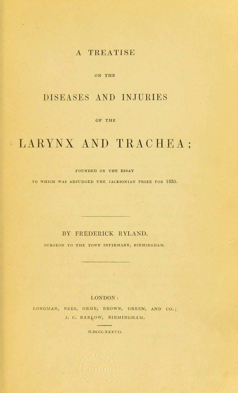 ON THE DISEASES AND INJURIES OF THE LARYNX AND TRACHEA; FOUNDED ON THE E6SAY TO WHICH WAS ADJUDGED THE JACKSONIAN PRIZE FOll 1835. BY FREDERICK RYLAND, SUnOEON TO THE TOWN INFIRMAIIY, BIllMINGHAM. LONDON: LONGMAN, REES, ORME, BROWN, GREEN, AND CO.; J. C, BARtOVV, BIRMINGHAM. JI.DCCC.XXXVJI.