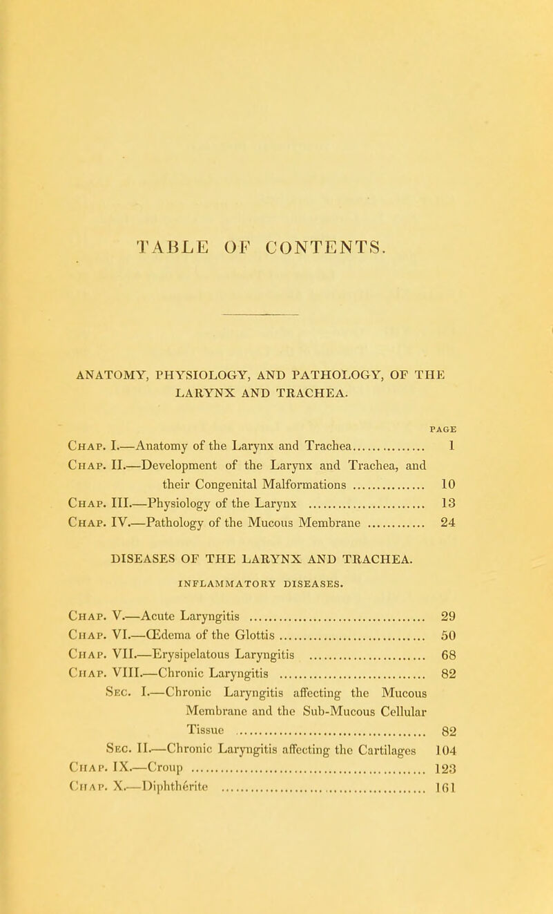 TABLE OF C(3NTENTS. ANATOMY, PHYSIOLOGY, AND PATHOLOGY, OF THP: LARYNX AND TRACHEA. PAGE Chap. I.—Anatomy of the Larynx and Trachea 1 Chap. IL—Development of the Larynx and Trachea, and their Congenital Malformations 10 Chap. Ill Physiology of the Larynx 13 Chap. IV.—Pathology of the Mucous Membrane 24 DISEASES OF THE LARYNX AND TRACHEA. inflammatory diseases. Chap. V.—Acute Laryngitis 29 Chap. VI.—CEdema of the Glottis 50 Chap. VII.—Erysipelatous Laryngitis 68 Chap. VIII.—Chronic Laryngitis 82 Sec. I.—Chronic Laryngitis affecting the Mucous Membrane and the Sub-Mucous Cellular Tissue 82 Sec. II—Chronic Laryngitis affecting the Cartilages 104 Chap. IX.—Croup 123 Chap. X.—Diphtherite IGl