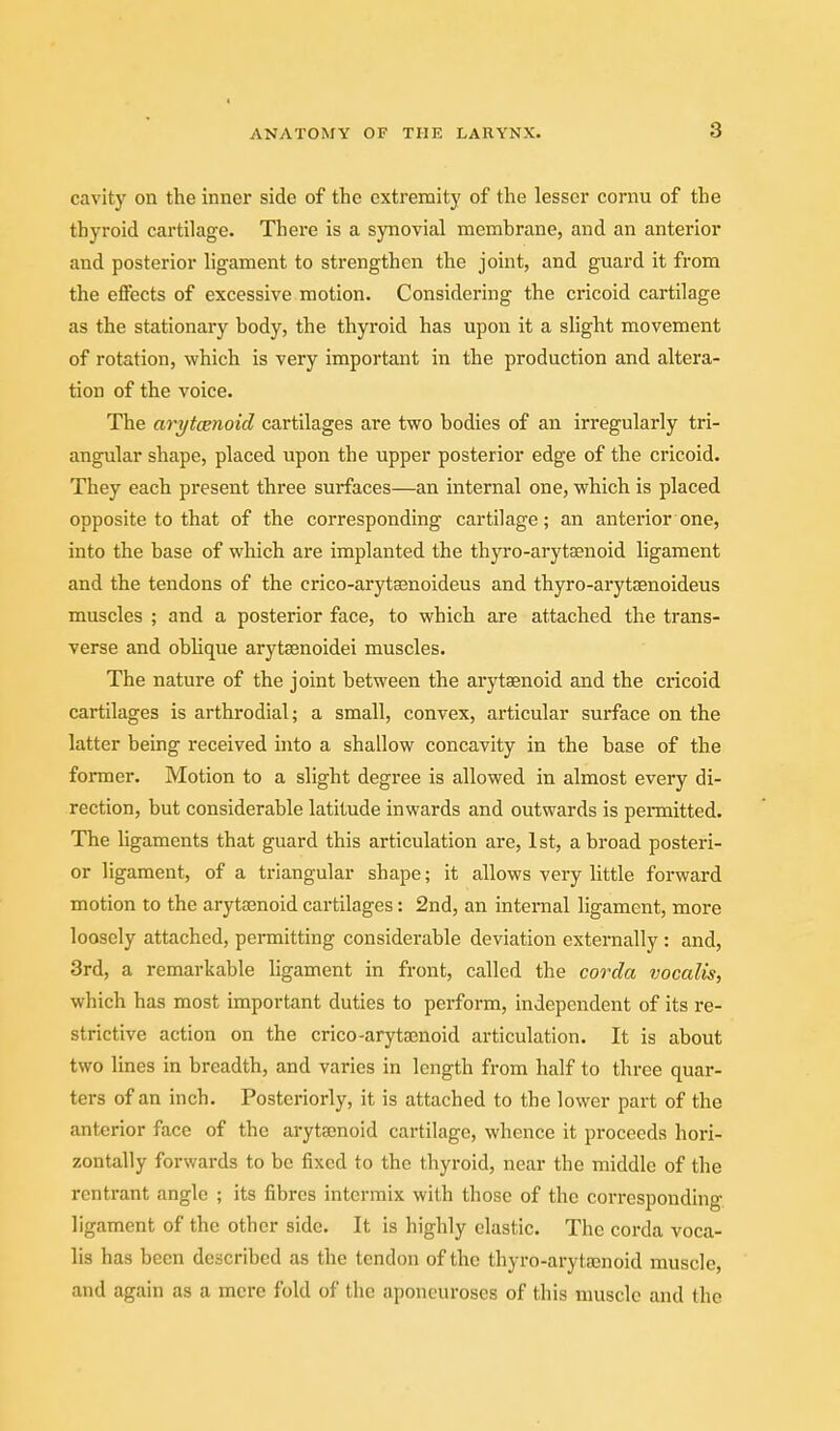 cavity on the inner side of the extremity of the lesser cornu of the thyroid cartilage. There is a synovial membrane, and an anterior and posterior ligament to strengthen the joint, and guard it from the effects of excessive motion. Considering the cricoid cartilage as the stationary body, the thyroid has upon it a slight movement of rotation, which is very important in the production and altera- tion of the voice. The arytcenoid cartilages are two bodies of an irregularly tri- angular shape, placed upon the upper posterior edge of the cricoid. They each present three surfaces—an internal one, which is placed opposite to that of the corresponding cartilage; an anterior one, into the base of which are implanted the thyro-arytsenoid ligament and the tendons of the crico-aryta3noideus and thyro-arytsenoideus muscles ; and a posterior face, to which are attached the trans- verse and oblique aryteenoidei muscles. The nature of the joint between the arytaenoid and the cricoid cartilages is arthrodial; a small, convex, articular surface on the latter being received into a shallow concavity in the base of the former. Motion to a slight degree is allowed in almost every di- rection, but considerable latitude inwards and outwards is pennitted. The ligaments that guard this articulation are, 1st, a broad posteri- or ligament, of a triangular shape; it allows very little forward motion to the arytenoid cartilages: 2nd, an internal ligament, more loosely attached, permitting considerable deviation externally : and, 3rd, a remarkable ligament in front, called the corda vocalis, which has most important duties to perform, independent of its re- strictive action on the crico-arytajnoid articulation. It is about two lines in breadth, and varies in length from half to three quar- ters of an inch. Posteriorly, it is attached to the lower part of the anterior face of the arytainoid cartilage, whence it proceeds hori- zontally forwards to be fixed to the thyroid, near the middle of the rentrant angle ; its fibres intermix with those of the corresponding ligament of the other side. It is highly elastic. The corda voca- lis has been described as the tendon of the thyro-arytajnoid muscle, and again as a mere fold of the aponeuroses of this muscle and the