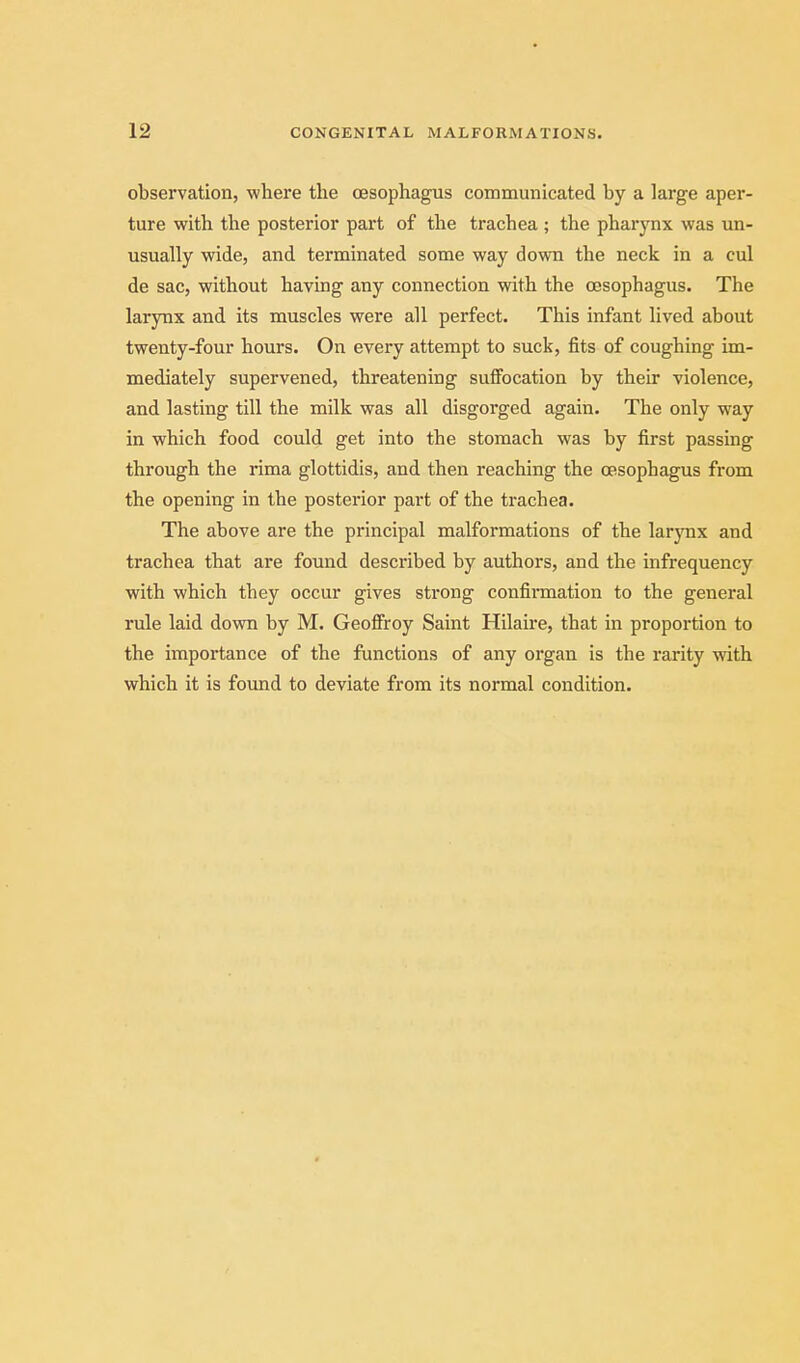 observation, where the CBSophagus communicated by a large aper- ture with the posterior part of the trachea ; the pharynx was un- usually wide, and terminated some way down the neck in a cul de sac, without having any connection with the oesophagus. The larynx and its muscles were all perfect. This infant lived about twenty-four hours. On every attempt to suck, fits of coughing im- mediately supervened, threatening suffocation by their violence, and lasting till the milk was all disgorged again. The only way in which food could get into the stomach was by first passing through the rima glottidis, and then reaching the oesophagus from the opening in the posterior part of the trachea. The above are the principal malformations of the larynx and trachea that are found described by authors, and the infrequency with which they occur gives strong confirmation to the general rule laid down by M. Geofifroy Saint Hilaire, that in proportion to the importance of the functions of any organ is the rarity with which it is found to deviate from its normal condition.