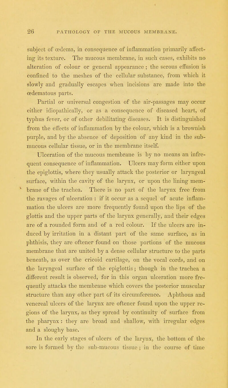I 26 PATHOLOGY OF THE MUCOUS MEMBRANE. subject of oedema, in consequence of inflammation primarily affect- ing its texture. The mucous membrane, in such cases, exhibits no alteration of colour or general appearance ; the serous efiPusion is confined to the meshes of the cellular substance, from which it slowly and gradually escapes when incisions are made into the oedematous parts. Partial or universal congestion of the air-passages may occur either idiopathically, or as a consequence of diseased heart, of typhus fever, or of other debilitating diseases. It is distinguished from the effects of inflammation by the colour, which is a brownish purple, and by the absence of deposition of any kind in the sub- mucous cellular tissue, or in the membrane itself. Ulceration of the mucous membrane is by no means an infre- quent consequence of inflammation. Ulcers may form either upon the epiglottis, where they usually attack the posterior or laryngeal surface, within the cavity of the larynx, or upon the lining mem- * brane of the trachea. There is no part of the larynx free from the ravages of ulceration : if it occur as a sequel of acute inflam- mation the ulcers are more frequently found upon the lips of the glottis and the upper parts of the larynx generally, and their edges are of a rounded form and of a red colour. If the ulcers are in- duced by irritation in a distant part of the same surface, as in phthisis, they are oftener found on those portions of the mucous membrane that are imited by a dense cellular structure to the parts beneath, as over the cricoid cartilage, on the vocal cords, and on the laryngeal surface of the epiglottis; though in the trachea a different result is observed, for in this organ ulceration more fre- quently attacks the membrane which covers the posterior muscular structure than any other part of its circumference. Aphthous and venereal ulcers of the larynx are oftener found upon the upper re- gions of the larynx, as they spread by continuity of surface from the pharynx : they are broad and shallow, with irregular edges and a sloughy base. In the early stages of ulcers of the larynx, the bottom of the sore is formed by the sub-raucous tissue; in the course of time
