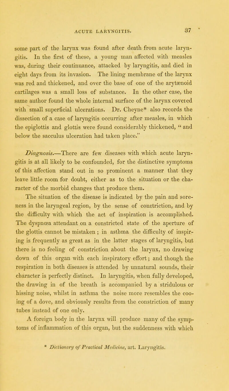 some part of the larynx was found after death from acute laryn- gitis. In the first of these, a young man affected with measles was, during their continuance, attacked by laryngitis, and died in eight days from its invasion. The lining membrane of the larynx was red and thickened, and over the base of one of the arytsenoid cartilages was a small loss of substance. In the other case, the same author found the whole internal surface of the larynx coveted with small superficial ulcerations. Dr. Cheyne* also records the dissection of a case of laryngitis occurring after measles, in which the epiglottis and glottis were found considerably thickened,  and below the sacculus ulceration had taken place. Diagnosis.—There are few diseases with which acute laryn- gitis is at all likely to be confounded, for the distinctive symptoms of this affection stand out in so prominent a manner that they leave little room for doubt, either as to the situation or the cha- racter of the morbid changes that produce them. The situation of the disease is indicated by the pain and sore- ness in the laryngeal region, by the sense of constriction, and by the diflSculty with which the act of inspiration is accomplished. The dyspnoea attendant on a constricted state of the aperture of the glottis cannot be mistaken ; in asthma the difficulty of inspir- ing is frequently as great as in the latter stages of laryngitis, but there is no feeling of constriction about the larynx, no drawing down of this organ with each inspiratory eff'ort; and though the respiration in both diseases is attended by unnatural sounds, their character is perfectly distinct. In laryngitis, when fully developed, the drawing in of the breath is accompanied by a stridulous or hissing noise, whilst in asthma the noise more resembles the coo- ing of a dove, and obviously results from the constriction of many tubes instead of one only. A foreign body in the larynx will produce many of the symp- toms of inflammation of this organ, but the suddenness with which ■ Diclionary of Praclical Medicine, art. Laryngitis.