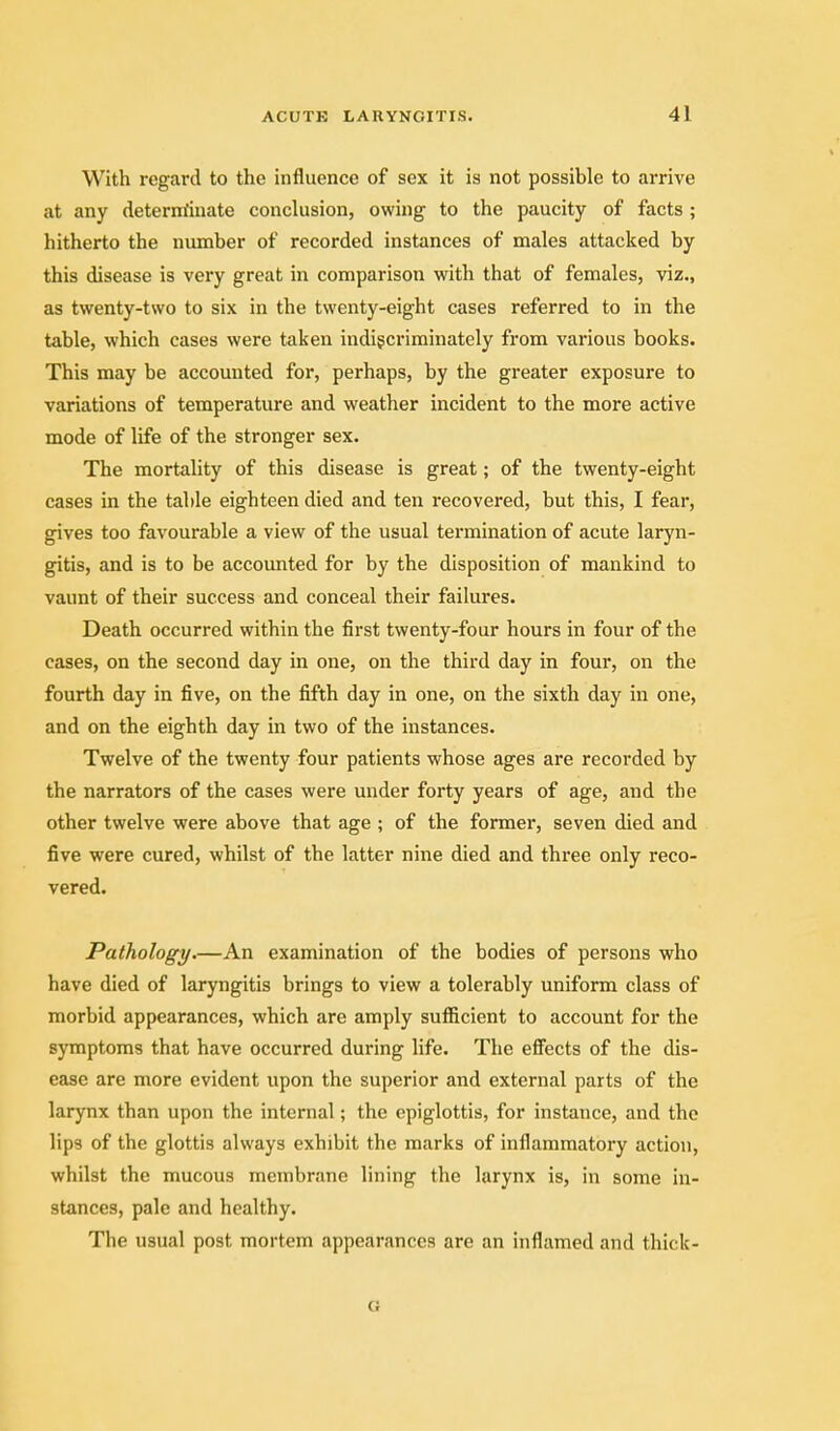 With regard to the influence of sex it is not possible to arrive at any determ'iuate conclusion, owing to the paucity of facts ; hitherto the number of recorded instances of males attacked by this disease is very great in comparison with that of females, viz., as twenty-two to six in the twenty-eight cases referred to in the table, which cases were taken indigcriminately from various books. This may be accounted for, perhaps, by the greater exposure to variations of temperature and weather incident to the more active mode of life of the stronger sex. The mortality of this disease is great; of the twenty-eight cases in the table eighteen died and ten recovered, but this, I fear, gives too favourable a view of the usual termination of acute laryn- gitis, and is to be accounted for by the disposition of mankind to vaunt of their success and conceal their failures. Death occurred within the first twenty-four hours in four of the cases, on the second day in one, on the third day in four, on the fourth day in five, on the fifth day in one, on the sixth day in one, and on the eighth day in two of the instances. Twelve of the twenty four patients whose ages are recorded by the narrators of the cases were under forty years of age, and the other twelve were above that age ; of the former, seven died and five were cured, whilst of the latter nine died and three only reco- vered. Pathology.—An examination of the bodies of persons who have died of laryngitis brings to view a tolerably uniform class of morbid appearances, which are amply sufficient to account for the symptoms that have occurred during life. The effects of the dis- ease are more evident upon the superior and external parts of the larynx than upon the internal; the epiglottis, for instance, and the lips of the glottis always exhibit the marks of inflammatory action, whilst the mucous membrane lining the larynx is, in some in- stances, pale and healthy. The usual post mortem appearances are an inflamed and thick- o