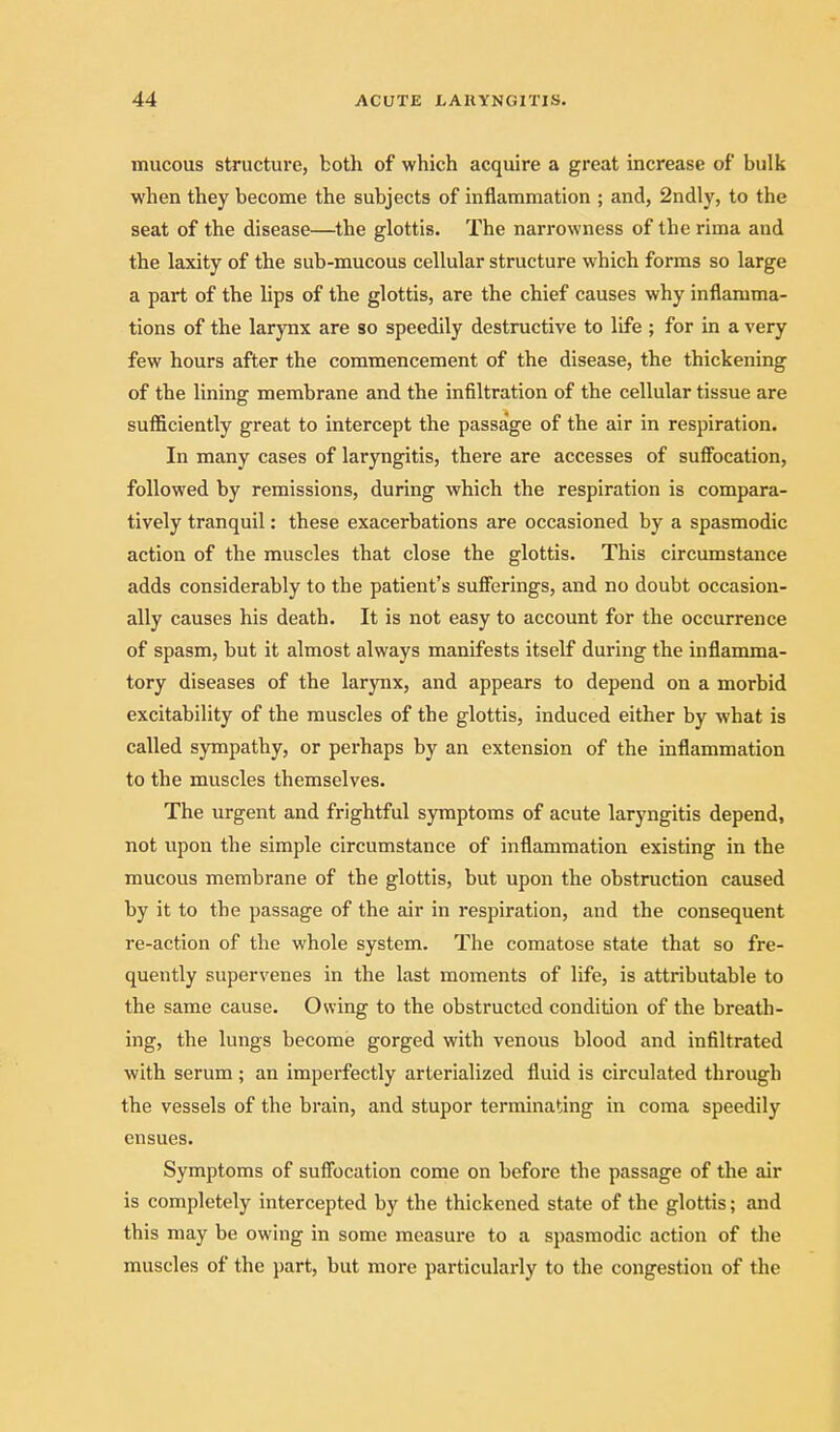 mucous structure, both of which acquire a great increase of bulk when they become the subjects of inflammation ; and, 2ndly, to the seat of the disease—the glottis. The narrowness of the riraa and the laxity of the sub-mucous cellular structure which forms so large a part of the hps of the glottis, are the chief causes why inflamma- tions of the larjTix are so speedily destructive to life ; for in a very few hours after the commencement of the disease, the thickening of the lining membrane and the infiltration of the cellular tissue are sufficiently great to intercept the passage of the air in respiration. In many cases of laryngitis, there are accesses of suffocation, followed by remissions, during which the respiration is compara- tively tranquil: these exacerbations are occasioned by a spasmodic action of the muscles that close the glottis. This circumstance adds considerably to the patient's sufferings, and no doubt occasion- ally causes his death. It is not easy to account for the occurrence of spasm, but it almost always manifests itself during the inflamma- tory diseases of the larynx, and appears to depend on a morbid excitability of the muscles of the glottis, induced either by what is called sympathy, or perhaps by an extension of the inflammation to the muscles themselves. The urgent and frightful symptoms of acute laryngitis depend, not upon the simple circumstance of inflammation existing in the mucous membrane of the glottis, but upon the obstruction caused by it to the passage of the air in respiration, and the consequent re-action of the whole system. The comatose state that so fre- quently supervenes in the last moments of life, is attributable to the same cause. Owing to the obstructed condition of the breath- ing, the lungs become gorged with venous blood and infiltrated with serum ; an imperfectly arterialized fluid is circulated through the vessels of the brain, and stupor terminating in coma speedily ensues. Symptoms of suffocation come on before the passage of the air is completely intercepted by the thickened state of the glottis; and this may be owing in some measure to a spasmodic action of the muscles of the part, but more particularly to the congestion of the