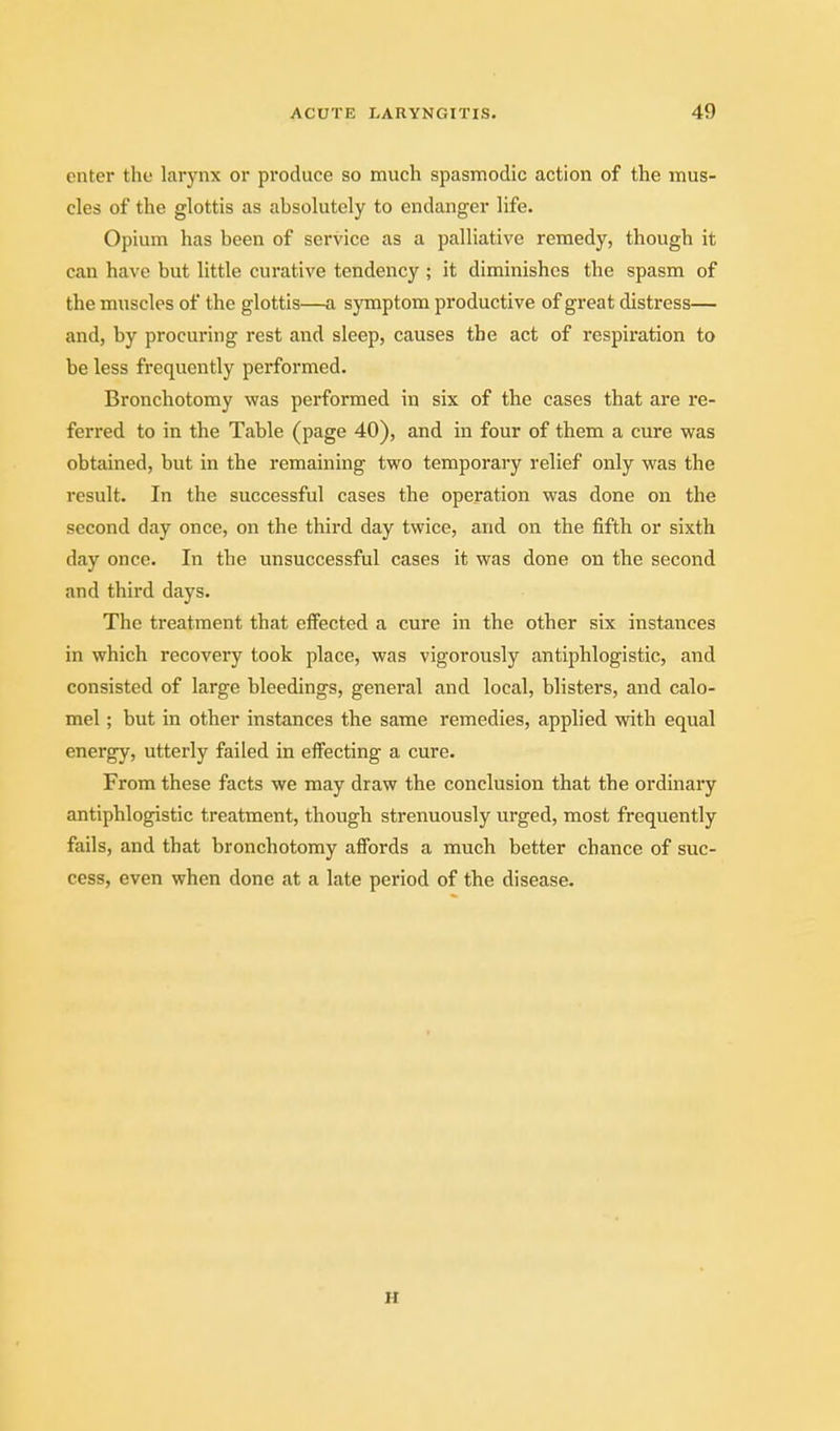 enter the larynx or produce so much spasmodic action of the mus- cles of the glottis as absolutely to endanger life. Opium has been of service as a palliative remedy, though it can have but little curative tendency ; it diminishes the spasm of the muscles of the glottis—a symptom productive of great distress— and, by procuring rest and sleep, causes the act of respiration to be less frequently performed. Bronchotomy was performed in six of the cases that are re- ferred to in the Table (page 40), and in four of them a cure was obtained, but in the remaining two temporary relief only was the result. In the successful cases the operation was done on the second day once, on the third day twice, and on the fifth or sixth day once. In the unsuccessful cases it was done on the second and third days. The treatment that effected a cure in the other six instances in which recovery took place, was vigorously antiphlogistic, and consisted of large bleedings, general and local, blisters, and calo- mel ; but in other instances the same remedies, applied with equal energy, utterly failed in effecting a cure. From these facts we may draw the conclusion that the ordinary antiphlogistic treatment, though strenuously urged, most frequently fails, and that bronchotomy affords a much better chance of suc- cess, even when done at a late period of the disease. H