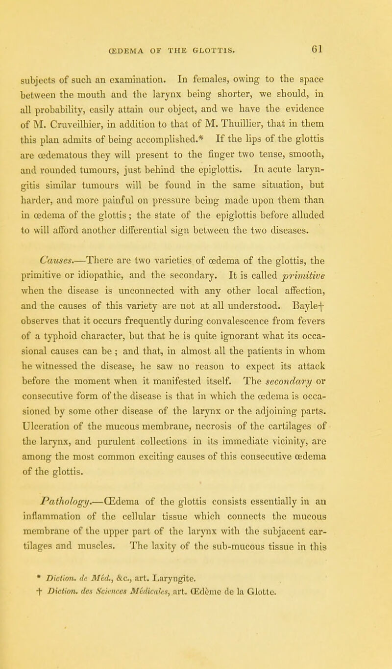 subjects of such an examination. In females, owing to the space between the mouth and the larynx being shorter, we should, in all probability, easily attain our object, and we have the evidence of M. Cruveilhier, in addition to that of M. Thuillier, that in them this plan admits of being accomplished.* If the lips of the glottis are oedematous they will present to the finger two tense, smooth, and rounded tumours, just behind the epiglottis. In acute laryn- gitis similar tumours will be found in the same situation, but harder, and more painful on pressure being made upon them than in oedema of the glottis ; the state of the epiglottis before alluded to will afford another differential sign between the two diseases. Causes.—There are two varieties of oedema of the glottis, the primitive or idiopathic, and the secondary. It is called primitive when the disease is unconnected with any other local affection, and the causes of this variety are not at all understood. Baylef observes that it occurs frequently during convalescence from fevers of a typhoid character, but that he is quite ignorant what its occa- sional causes can be ; and that, in almost all the patients in whom he witnessed the disease, he saw no reason to expect its attack before the moment when it manifested itself. The secondary or consecutive form of the disease is that in which the oedema is occa- sioned by some other disease of the larynx or the adjoining parts. Ulceration of the mucous membrane, necrosis of the cartilages of the larynx, and purulent collections in its immediate vicinity, are among the most common exciting causes of this consecutive oedema of the glottis. Pathology.—CEdema of the glottis consists essentially in an inflammation of the cellular tissue which connects the mucous membrane of the upper part of the larynx with the subjacent car- tilages and muscles. The laxity of the sub-mucous tissue in this  Diction. (Ic Mtd,, &c., art. Laryngite. -|- Diction, des Sciences Medicates, art. ffidemc de la Giotto.