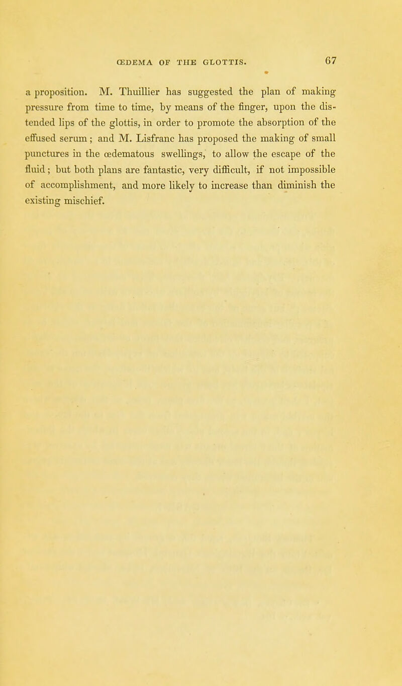 a proposition. M. Thuillier has suggested the plan of making pressure from time to time, by means of the finger, upon the dis- tended lips of the glottis, in order to promote the absorption of the effused serum; and M. Lisfranc has proposed the making of small punctures in the oedematous swelUngs, to allow the escape of the fluid; but both plans are fantastic, very difficult, if not impossible of accomplishment, and more likely to increase than diminish the existing mischief.