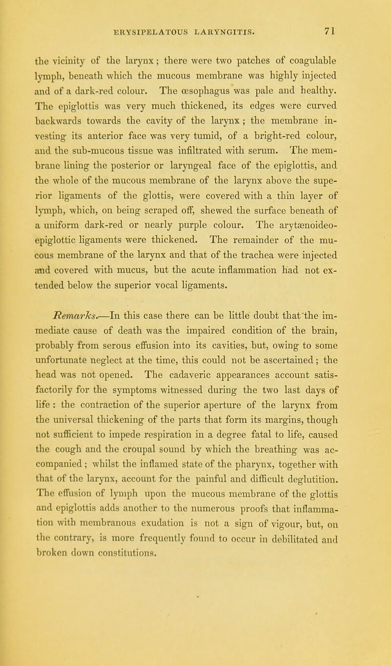 the vicinity of the larynx; there were two patches of coagulable lymph, beneath which the mucous membrane was highly injected and of a dark-red colour. The oesophagus was pale and healthy. The epiglottis was very much thickened, its edges were curved backwards towards the cavity of the larynx; the membrane in- vesting its anterior face was very tumid, of a bright-red colour, and the sub-mucous tissue was infiltrated with serum. The mem- brane lining the posterior or laryngeal face of the epiglottis, and the whole of the mucous membrane of the larynx above the supe- rior ligaments of the glottis, were covered with a thin layer of lymph, which, on being scraped off, shewed the surface beneath of a uniform dark-red or nearly purple colour. The arytsenoideo- epiglottic ligaments were thickened. The remainder of the mu- cous membrane of the larynx and that of the trachea were injected and covered with mucus, but the acute inflammation had not ex- tended below the superior vocal ligaments. Remarks.—In this case there can be little doubt that'the im- mediate cause of death was the impaired condition of the brain, probably from serous efiusion into its cavities, but, owing to some unfortunate neglect at the time, this could not be ascertained ; the head was not opened. The cadaveric appearances account satis- factorily for the symptoms witnessed during the two last days of life : the contraction of the superior aperture of the larynx from the universal thickening of the parts that form its margins, though not sufficient to impede respiration in a degree fatal to life, caused the cough and the croupal sound by which the breathing was ac- companied ; whilst the inflamed state of the phai'ynx, together with that of the larynx, account for the painful and difficult deglutition. The effusion of lymph upon the mucous membrane of the glottis and epiglottis adds another to the numerous proofs that inflamma- tion with membranous exudation is not a sign of vigour, but, on the contrary, is more frequently found to occur in debilitated and broken down constitutions.