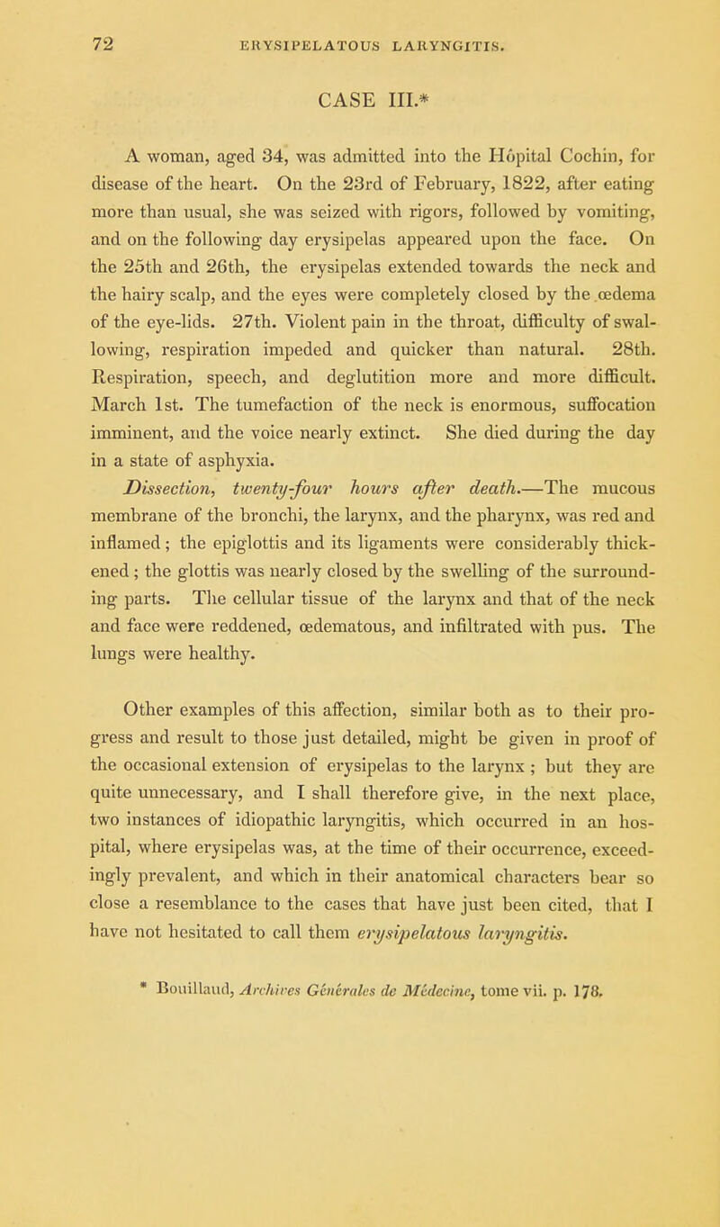 CASE III* A woman, aged 34, was admitted into the Hopital Cochin, for disease of the heart. On the 23rd of February, 1822, after eating more than usual, she was seized with rigors, followed by vomiting, and on the following day erysipelas appeared upon the face. On the 25th and 26th, the erysipelas extended towards the neck and the hairy scalp, and the eyes were completely closed by the .oedema of the eye-lids. 27th. Violent pain in the throat, difficulty of swal- lowing, respiration impeded and quicker than natural. 28th. Respiration, speech, and deglutition more and more difficult. March 1st. The tumefaction of the neck is enormous, sujffocation imminent, and the voice nearly extinct. She died during the day in a state of asphyxia. Dissection, twenty-four hours after death.—The mucous membrane of the bronchi, the larynx, and the pharynx, was red and inflamed; the epiglottis and its ligaments were considerably thick- ened ; the glottis was nearly closed by the swelling of the surround- ing parts. The cellular tissue of the larynx and that of the neck and face were reddened, oedematous, and infiltrated with pus. The lungs were healthy. Other examples of this afifection, similar both as to their pro- gress and result to those just detailed, might be given in proof of the occasional extension of erysipelas to the larynx ; but they are quite unnecessary, and I shall therefore give, in the next place, two instances of idiopathic laryngitis, which occurred in an hos- pital, where erysipelas was, at the time of their occurrence, exceed- ingly prevalent, and which in their anatomical characters bear so close a resemblance to the cases that have just been cited, that I have not hesitated to call them erysipelatous laryngitis.  Bouillaud, Anhirea Geiieralcs de Mcdecinc, tome vii. p. 178.