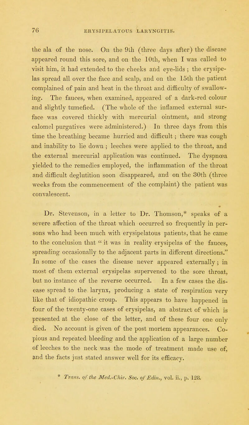 the ala of the nose. On the 9th (three days after) the disease appeared round this sore, and on the 10th, when I was called to visit him, it had extended to the cheeks and eye-lids ; the erysipe- las spread all over the face and scalp, and on the 15th the patient complained of pain and heat in the throat and difficulty of swallow- ing. The fauces, when examined, appeared of a dark-red colour and slightly tumefied. (The whole of the inflamed external sur- face was covered thickly with mercurial ointment, and strong calomel purgatives were administered.) In three days from this time the breathing became hurried and difficult; there was cough and inability to lie down ; leeches were applied to the throat, and the external mercurial application was continued. The dyspnoea yielded to the remedies employed, the inflammation of the throat and difficult deglutition soon disappeared, and on the 30th (three weeks from the commencement of the complaint) the patient was convalescent. Dr. Stevenson, in a letter to Dr. Thomson,* speaks of a severe aiFection of the throat which occurred so frequently in per- sons who had been much with erysipelatous patients, that he came to the conclusion that  it was in reality erysipelas of the fauces, spreading occasionally to the adjacent parts in dilFerent directions. In some of the cases the disease never appeared externally ; in most of them external erysipelas supervened to the sore throat, but no instance of the reverse occurred. In a few cases the dis- ease spread to the larynx, producing a state of respiration very like that of idiopathic croup. This appears to have happened in four of the twenty-one cases of erysipelas, an abstract of which is presented at the close of the letter, and of these four one only died. No account is given of the post mortem appearances. Co- pious and repeated bleeding and the application of a large number of leeches to the neck was the mode of treatment made use of, and the facts just stated answer well for its efficacy. • Trains, of the Med.-Chir. Soc. o/Edin., vol. ii., p. 128.