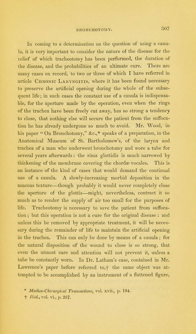 In coming- to a determhuiLion on the question of using a canu- la, it is very importimt to consider tlic nature of the disease for the lelief of which tracheotomy has been performed, the duration of the disease, and the probabihties of an ultimate cure. There are many cases on record, to two or three of which I have referred in article Chronic Laryngitis, where it has been found necessary to preserve the artificial opening dui'ing the whole of the subse- quent life; in such cases the constant use of a canula is indispensa- ble, for the aperture made by the operation, even when the rings of the trachea have been freely cut away, has so strong a tendency to close, that nothing else will secure the patient from the suffoca- tion he has already undergone so much to avoid. Mr. Wood, in his paper  On Bronchotomy, &c.,* speaks of a preparation, in the Anatomical Museum of St. Bartholomew's, of the larynx and trachea of a man who underwent bronchotomy and wore a tube for several years afterwards: the rima glottidis is much narrowed by thickening of the membrane covering the chordae vocales. This is an instance of the kind of cases that would demand the continual use of a canula. A slowly-increasing morbid deposition in the mucous texture—though probably it would never completely close the aperture of the glottis—might, nevertheless, contract it so much as to render the supply of air too small for the purposes of life. Tracheotomy is necessary to save the patient from suffoca- tion ; but this operation is not a cure for the original disease : and unless this be removed by appropriate treatment, it will be neces- sary during the remainder of life to maintain the artificial opening in the trachea. This can only be done by means of a canula; for the natural disposition of the wound to close is so strong, that even the utmost care and attention will not prevent it, unless a tube be constantly worn. In Dr. Latham's case, contained in Mr. Lawrence's paper before referred to,f the same object was at- tempted to be accomplished by an instrument of a flattened figure,  Medico-Chirurykal Traiisaclioiis, vol. xvii., p. 1{)4. •f Ibid., vol. vi., p. 257.