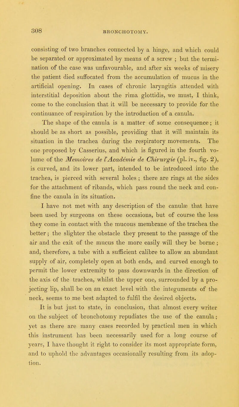 consisting of two branches connected by a hinge, and which could be separated or approximated by means of a screw ; but the termi- nation of the case was unfavourable, and after six weeks of misery the patient died suffocated from the accumulation of mucus in the artificial opening. In cases of chronic laryngitis attended with interstitial deposition about the rima glottidis, we must, I think, come to the conclusion that it will be necessary to provide for the continuance of respiration by the introduction of a canula. The shape of the canula is a matter of some consequence; it should be as short as possible, providing that it will maintain its situation in the trachea during the respiratory movements. The one proposed by Casserius, and which is figured in the fourth vo- lume of the Memoires de VAcademie de Chirurgie (pi. iv., fig. 2), is curved, and its lower part, intended to be introduced into the trachea, is pierced with several holes ; there are rings at the sides for the attachment of ribands, which pass round the neck and con- fine the canula in its situation. I have not met with any description of the canulse that have been used by surgeons on these occasions, but of course the less they come in contact with the mucous membrane of the trachea the better ; the slighter the obstacle they present to the passage of the air and the exit of the mucus the more easily will they be borne; and, therefore, a tube with a sufficient calibre to allow an abundant supply of air, completely open at both ends, and curved enough to permit the lower exti'emity to pass downwards in the direction of the axis of the trachea, whilst the upper one, surrounded by a pro- jecting lip, shall be on an exact level with the integuments of the neck, seems to me best adapted to fulfil the desired objects. It is but just to state, in conclusion, that almost every writer on the subject of bronchotomy repudiates the use of the canula; yet as there are many cases recorded by practical men in which this instrument has been necessarily used for a long course of years, I have thought it right to consider its most appropriate form, and to uphold the advantages occasionally resulting from its adop- tion.